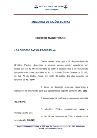 ADVOCACIA & ASSOCIADOS
Advocacia Digital
_________________________________________________
Rua XXXXXXXXXXXXXXXXX N. 000, sala 00, Centro, ................./UF, CEP 00000-000.
E-mail: advxxxx@oab.com.br
MEMORIAL DE RAZÕES ECRITAS
EMÉRITO MAGISTRADO:
I- DA SINOPSE FÁTICA PROCESSUAL
Consta desses autos que a D. Representante do
Ministério Público, denunciou o acusado nesses autos, sustentando em
síntese que no dia 00 de novembro de 0000, o acusado veio a ser denunciado
pela prática do crime capitulado no art. 1o, incisos XIII do Decreto Lei 201/67,
cc. Art. 70 do Código Penal, em razão da prática dos atos descritos na
denúncia de fls. 02/07.
O Juízo, em despacho preliminar, determinou a
notificação do denunciado para que apresentasse reposta conforme (fls. 266).
O denunciado foi notificado e apresentou resposta
(fls.274/308).
O Ministério Público manifestou-se sobre a
resposta às fls. 314.
No dia 00 de dezembro de 0000, a denúncia foi
recebida (fls. 318/320).
 
