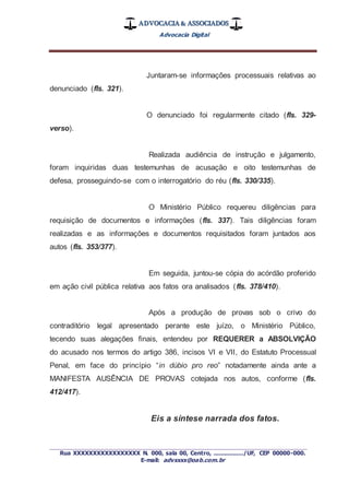 ADVOCACIA & ASSOCIADOS
Advocacia Digital
_________________________________________________
Rua XXXXXXXXXXXXXXXXX N. 000, sala 00, Centro, ................./UF, CEP 00000-000.
E-mail: advxxxx@oab.com.br
Juntaram-se informações processuais relativas ao
denunciado (fls. 321).
O denunciado foi regularmente citado (fls. 329-
verso).
Realizada audiência de instrução e julgamento,
foram inquiridas duas testemunhas de acusação e oito testemunhas de
defesa, prosseguindo-se com o interrogatório do réu (fls. 330/335).
O Ministério Público requereu diligências para
requisição de documentos e informações (fls. 337). Tais diligências foram
realizadas e as informações e documentos requisitados foram juntados aos
autos (fls. 353/377).
Em seguida, juntou-se cópia do acórdão proferido
em ação civil pública relativa aos fatos ora analisados (fls. 378/410).
Após a produção de provas sob o crivo do
contraditório legal apresentado perante este juízo, o Ministério Público,
tecendo suas alegações finais, entendeu por REQUERER a ABSOLVIÇÃO
do acusado nos termos do artigo 386, incisos VI e VII, do Estatuto Processual
Penal, em face do princípio “in dúbio pro reo” notadamente ainda ante a
MANIFESTA AUSÊNCIA DE PROVAS cotejada nos autos, conforme (fls.
412/417).
Eis a síntese narrada dos fatos.
 