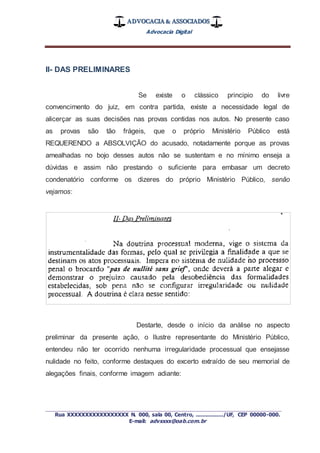 ADVOCACIA & ASSOCIADOS
Advocacia Digital
_________________________________________________
Rua XXXXXXXXXXXXXXXXX N. 000, sala 00, Centro, ................./UF, CEP 00000-000.
E-mail: advxxxx@oab.com.br
II- DAS PRELIMINARES
Se existe o clássico principio do livre
convencimento do juiz, em contra partida, existe a necessidade legal de
alicerçar as suas decisões nas provas contidas nos autos. No presente caso
as provas são tão frágeis, que o próprio Ministério Público está
REQUERENDO a ABSOLVIÇÃO do acusado, notadamente porque as provas
amealhadas no bojo desses autos não se sustentam e no mínimo enseja a
dúvidas e assim não prestando o suficiente para embasar um decreto
condenatório conforme os dizeres do próprio Ministério Público, senão
vejamos:
Destarte, desde o início da análise no aspecto
preliminar da presente ação, o Ilustre representante do Ministério Público,
entendeu não ter ocorrido nenhuma irregularidade processual que ensejasse
nulidade no feito, conforme destaques do excerto extraído de seu memorial de
alegações finais, conforme imagem adiante:
 