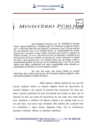 ADVOCACIA & ASSOCIADOS
Advocacia Digital
_________________________________________________
Rua XXXXXXXXXXXXXXXXX N. 000, sala 00, Centro, ................./UF, CEP 00000-000.
E-mail: advxxxx@oab.com.br
Neste aspecto a defesa entende por ora, que não
ocorreu qualquer ofensa ou prejuízo alegável visível em decorrência de
eventual nulidade a ser arguida na presente fase processual. Por óbvio que
dada à grande quantidade de prova documental que envolve os fatos, não se
descarta de todo que possa em decorrência de uma visão mais ampla deste
juízo, vislumbrar a existência de alguma nulidade a ser sanável nesta ou em
em outra fase, caso assim seja constatada. Não obstante até a presente fase
do contraditório e agora dessas alegações finais, não se vislumbraram
quaisquer nulidades relativas ou absolutas pleiteáveis.
 