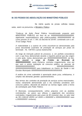 ADVOCACIA & ASSOCIADOS
Advocacia Digital
_________________________________________________
Rua XXXXXXXXXXXXXXXXX N. 000, sala 00, Centro, ................./UF, CEP 00000-000.
E-mail: advxxxx@oab.com.br
III- DO PEDIDO DE ABSOLVIÇÃO DO MINISTÉRIO PÚBLICO
No mérito quanto às provas colhidas nesses
autos, assim se pronunciou o Ministério Público:
“Cuida-se de Ação Penal Pública Incondicionada proposta pelo
MINISTÉRIO PÚBLICO em face do ex XXXXXXXXXXXXXXXXXXXX,
objetivando responsabilizá-lo pela prática-prefeito XXXXXXXXXXXX do
crime previsto no art. l”, XIII, do Decreto-lei 201/67, combinado com o art.
70 do Código Penal.
A materialidade e a autoria do crime encontram-se demonstradas pela
prova documental (contratos de prestação de serviços por prazo de
terminado - fls. 134/157) e prova testemunhal.
Ao longo da instrução judicial do processo, e, em perfeita consonância
com o que ficou demonstrado durante o inquérito policial que deu origem
a esta ação, restou demonstrado que XXXXXXXXXXXXXXXXX, de fato,
após assumir o cargo de Prefeito do Município de
XXXXXXXXXXXXX, nesta Comarca, contratou irregularmente, uma vez
que sem a prévia realização de concurso público, as pessoas de
XXXXXXXXXXXXXXXX1, XXXXXXXXXXXXXX2,
XXXXXXXXXXXXXXXXX3 para trabalharem no Centro de Saúde e nas
Escolas Municipais XXXXXXXXXXXXXXXXXXXXXXXXXX.
A análise do crime submetido à apreciação deste juízo, enfatizamos, é
simples não demanda grandes questionamentos.
Nos termos dos contratos de prestação de serviços acima mencionados,
restou claramente demonstrado que o réu contratou servidores sem
concurso público, deixando de observar as normas legais sobre a forma
de contratação pelo Poder Público.
O Município, consequentemente, sofreu prejuízos com as aludidas
contratações, ao passo que efetuou o pagamento dos servidores
contratados irregularmente pelo prazo de 90 (noventa) dias, no valor total
de R$ 0.000,00 (ZERO mil XXXX e XXXXXXX e XXXXXXXXXXXX reais
e XXXXXXXXX centavos).
 