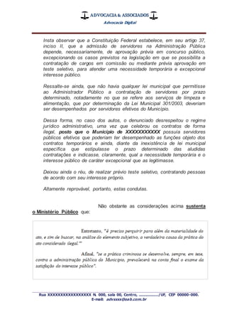 ADVOCACIA & ASSOCIADOS
Advocacia Digital
_________________________________________________
Rua XXXXXXXXXXXXXXXXX N. 000, sala 00, Centro, ................./UF, CEP 00000-000.
E-mail: advxxxx@oab.com.br
Insta observar que a Constituição Federal estabelece, em seu artigo 37,
inciso II, que a admissão de servidores na Administração Pública
depende, necessariamente, de aprovação prévia em concurso público,
excepcionando os casos previstos na legislação em que se possibilita a
contratação de cargos em comissão ou mediante prévia aprovação em
teste seletivo, para atender uma necessidade temporária e excepcional
interesse público.
Ressalte-se ainda, que não havia qualquer lei municipal que permitisse
ao Administrador Público a contratação de servidores por prazo
determinado, notadamente no que se refere aos serviços de limpeza e
alimentação, que por determinação da Lei Municipal 301/2003, deveriam
ser desempenhados por servidores efetivos do Município.
Dessa forma, no caso dos autos, o denunciado desrespeitou o regime
jurídico administrativo, uma vez que celebrou os contratos de forma
ilegal, posto que o Município de XXXXXXXXXXX possuía servidores
públicos efetivos que poderiam ter desempenhado as funções objeto dos
contratos temporários e ainda, diante da inexistência de lei municipal
específica que estipulasse o prazo determinado das aludidas
contratações e indicasse, claramente, qual a necessidade temporária e o
interesse público de caráter excepcional que as legitimasse.
Deixou ainda o réu, de realizar prévio teste seletivo, contratando pessoas
de acordo com seu interesse próprio.
Altamente reprovável, portanto, estas condutas.
Não obstante as considerações acima sustenta
o Ministério Público que:
 