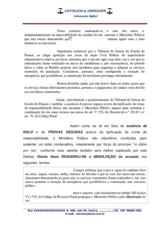 ADVOCACIA & ASSOCIADOS
Advocacia Digital
_________________________________________________
Rua XXXXXXXXXXXXXXXXX N. 000, sala 00, Centro, ................./UF, CEP 00000-000.
E-mail: advxxxx@oab.com.br
Assim como se vê em face da ausência de
DOLO e de PROVAS SEGURAS acerca da tipificação do crime de
responsabilidade, o Ministério Público não vislumbrou condições para
sustentar um édito condenatório, notadamente por força do princípio “in dúbio
pro reo”, conforme mais adiante também será melhor explanado por esta
Defesa. Diante disso REQUEREU-SE a ABSOLVIÇÃO do acusado nos
seguintes termos:
 