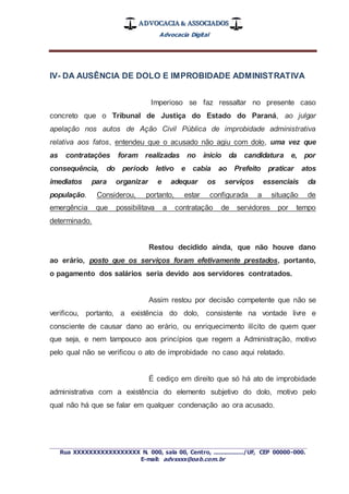 ADVOCACIA & ASSOCIADOS
Advocacia Digital
_________________________________________________
Rua XXXXXXXXXXXXXXXXX N. 000, sala 00, Centro, ................./UF, CEP 00000-000.
E-mail: advxxxx@oab.com.br
IV- DA AUSÊNCIA DE DOLO E IMPROBIDADE ADMINISTRATIVA
Imperioso se faz ressaltar no presente caso
concreto que o Tribunal de Justiça do Estado do Paraná, ao julgar
apelação nos autos de Ação Civil Pública de improbidade administrativa
relativa aos fatos, entendeu que o acusado não agiu com dolo, uma vez que
as contratações foram realizadas no inicio da candidatura e, por
consequência, do período letivo e cabia ao Prefeito praticar atos
imediatos para organizar e adequar os serviços essenciais da
população. Considerou, portanto, estar configurada a situação de
emergência que possibilitava a contratação de servidores por tempo
determinado.
Restou decidido ainda, que não houve dano
ao erário, posto que os serviços foram efetivamente prestados, portanto,
o pagamento dos salários seria devido aos servidores contratados.
Assim restou por decisão competente que não se
verificou, portanto, a existência do dolo, consistente na vontade livre e
consciente de causar dano ao erário, ou enriquecimento ilícito de quem quer
que seja, e nem tampouco aos princípios que regem a Administração, motivo
pelo qual não se verificou o ato de improbidade no caso aqui relatado.
É cediço em direito que só há ato de improbidade
administrativa com a existência do elemento subjetivo do dolo, motivo pelo
qual não há que se falar em qualquer condenação ao ora acusado.
 