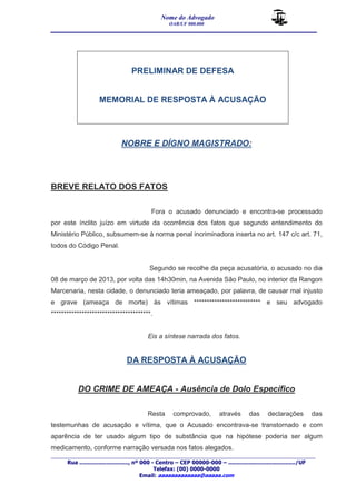 Nome do Advogado 
OAB/UF 000.000 
__________________________________________________ 
_______________________________________________________________________________________ 
Rua ............................., nº 000 - Centro – CEP 00000-000 – ......................................../UF 
Telefax: (00) 0000-0000 
Email: aaaaaaaaaaaaa@aaaaa.com 
PRELIMINAR DE DEFESA 
MEMORIAL DE RESPOSTA À ACUSAÇÃO 
NOBRE E DÍGNO MAGISTRADO: 
BREVE RELATO DOS FATOS 
Fora o acusado denunciado e encontra-se processado 
por este ínclito juízo em virtude da ocorrência dos fatos que segundo entendimento do 
Ministério Público, subsumem-se à norma penal incriminadora inserta no art. 147 c/c art. 71, 
todos do Código Penal. 
Segundo se recolhe da peça acusatória, o acusado no dia 
08 de março de 2013, por volta das 14h30min, na Avenida São Paulo, no interior da Rangon 
Marcenaria, nesta cidade, o denunciado teria ameaçado, por palavra, de causar mal injusto 
e grave (ameaça de morte) às vítimas ************************** e seu advogado 
***************************************. 
Eis a síntese narrada dos fatos. 
DA RESPOSTA À ACUSAÇÃO 
DO CRIME DE AMEAÇA - Ausência de Dolo Específico 
Resta comprovado, através das declarações das 
testemunhas de acusação e vítima, que o Acusado encontrava-se transtornado e com 
aparência de ter usado algum tipo de substância que na hipótese poderia ser algum 
medicamento, conforme narração versada nos fatos alegados. 
 