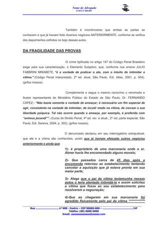 Nome do Advogado 
OAB/UF 000.000 
__________________________________________________ 
_______________________________________________________________________________________ 
Rua ............................., nº 000 - Centro – CEP 00000-000 – ......................................../UF 
Telefax: (00) 0000-0000 
Email: aaaaaaaaaaaaa@aaaaa.com 
Também é incontroverso que ambas as partes se 
conhecem e que já haviam feito diversos negócios ANTERIORMENTE, conforme se verifica 
dos depoimentos colhidos no bojo desses autos. 
DA FRAGILIDADE DAS PROVAS 
O crime tipificado no artigo 147 do Código Penal Brasileiro 
exige para sua caracterização, o Elemento Subjetivo, que, conforme nos ensina JULIO 
FABBRINI MIRABETE, “é a vontade de praticar o ato, com o intuito de intimidar a 
vítima." (Código Penal Interpretado, 2ª ed. atual, São Paulo, Edi. Atlas, 2001, p. 954). 
(grifos nossos). 
Complementa e segue o mesmo raciocínio o renomado e 
Ilustre representante do Ministério Público do Estado de São Paulo, Dr. FERNANDO 
CAPEZ:- “Não basta somente a vontade de ameaçar; é necessário um fim especial de 
agir, consistente na vontade de intimidar, de incutir medo na vítima, de cercear a sua 
liberdade psíquica. Tal não ocorre quando a ameaça, por exemplo, é proferida com 
“animus jocandi””. (Curso de Direito Penal, 4ª ed. rev. e atual., 2º vol, parte especial, São 
Paulo, Edi. Saraiva, 2004, p. 302). (grifos nossos). 
O denunciado declarou em seu interrogatório extrajudicial, 
que ele e a vítima são conhecidos, posto que já haviam efetuado outros negócios 
anteriormente e ainda que: 
1)- é proprietário de uma marcenaria onde o sr. 
Abner havia lhe encomendado alguns moveis; 
2)- Que passados cerca de 45 dias após a 
encomenda retornou ao estabelecimento tentando 
cancelar a aquisição que já estava pronta em sua 
maior parte; 
3)- Alega que o pai da vítima testemunha nesses 
autos o teria atentado intimidá-lo e assim solicitou 
a vítima que fosse ao seu estabelecimento para 
resolverem a negociação; 
4)-Que ao chegarem em sua marcenaria foi 
agredido fisicamente pelo pai da vítima ************* 
 