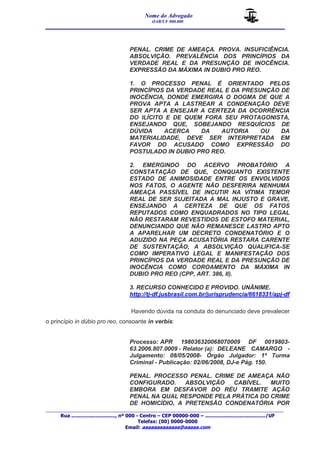 Nome do Advogado 
OAB/UF 000.000 
__________________________________________________ 
_______________________________________________________________________________________ 
Rua ............................., nº 000 - Centro – CEP 00000-000 – ......................................../UF 
Telefax: (00) 0000-0000 
Email: aaaaaaaaaaaaa@aaaaa.com 
PENAL. CRIME DE AMEAÇA. PROVA. INSUFICIÊNCIA. 
ABSOLVIÇÃO. PREVALÊNCIA DOS PRINCÍPIOS DA 
VERDADE REAL E DA PRESUNÇÃO DE INOCÊNCIA. 
EXPRESSÃO DA MÁXIMA IN DUBIO PRO REO. 
1. O PROCESSO PENAL É ORIENTADO PELOS 
PRINCÍPIOS DA VERDADE REAL E DA PRESUNÇÃO DE 
INOCÊNCIA, DONDE EMERGIRA O DOGMA DE QUE A 
PROVA APTA A LASTREAR A CONDENAÇÃO DEVE 
SER APTA A ENSEJAR A CERTEZA DA OCORRÊNCIA 
DO ILÍCITO E DE QUEM FORA SEU PROTAGONISTA, 
ENSEJANDO QUE, SOBEJANDO RESQUÍCIOS DE 
DÚVIDA ACERCA DA AUTORIA OU DA 
MATERIALIDADE, DEVE SER INTERPRETADA EM 
FAVOR DO ACUSADO COMO EXPRESSÃO DO 
POSTULADO IN DUBIO PRO REO. 
2. EMERGINDO DO ACERVO PROBATÓRIO A 
CONSTATAÇÃO DE QUE, CONQUANTO EXISTENTE 
ESTADO DE ANIMOSIDADE ENTRE OS ENVOLVIDOS 
NOS FATOS, O AGENTE NÃO DESFERIRA NENHUMA 
AMEAÇA PASSÍVEL DE INCUTIR NA VÍTIMA TEMOR 
REAL DE SER SUJEITADA A MAL INJUSTO E GRAVE, 
ENSEJANDO A CERTEZA DE QUE OS FATOS 
REPUTADOS COMO ENQUADRADOS NO TIPO LEGAL 
NÃO RESTARAM REVESTIDOS DE ESTOFO MATERIAL, 
DENUNCIANDO QUE NÃO REMANESCE LASTRO APTO 
A APARELHAR UM DECRETO CONDENATÓRIO E O 
ADUZIDO NA PEÇA ACUSATÓRIA RESTARA CARENTE 
DE SUSTENTAÇÃO, A ABSOLVIÇÃO QUALIFICA-SE 
COMO IMPERATIVO LEGAL E MANIFESTAÇÃO DOS 
PRINCÍPIOS DA VERDADE REAL E DA PRESUNÇÃO DE 
INOCÊNCIA COMO COROAMENTO DA MÁXIMA IN 
DUBIO PRO REO (CPP, ART. 386, II). 
3. RECURSO CONHECIDO E PROVIDO. UNÂNIME. 
http://tj-df.jusbrasil.com.br/jurisprudencia/6618331/apj-df 
Havendo dúvida na conduta do denunciado deve prevalecer 
o princípio in dúbio pro reo, consoante in verbis: 
Processo: APR 198036320068070009 DF 0019803- 
63.2006.807.0009 - Relator (a): DELEANE CAMARGO - 
Julgamento: 08/05/2008- Órgão Julgador: 1ª Turma 
Criminal - Publicação: 02/06/2008, DJ-e Pág. 150. 
PENAL. PROCESSO PENAL. CRIME DE AMEAÇA NÃO 
CONFIGURADO. ABSOLVIÇÃO CABÍVEL. MUITO 
EMBORA EM DESFAVOR DO RÉU TRAMITE AÇÃO 
PENAL NA QUAL RESPONDE PELA PRÁTICA DO CRIME 
DE HOMICÍDIO, A PRETENSÃO CONDENATÓRIA POR 
 