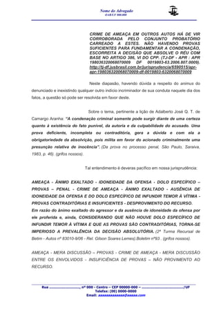 Nome do Advogado 
OAB/UF 000.000 
__________________________________________________ 
_______________________________________________________________________________________ 
Rua ............................., nº 000 - Centro – CEP 00000-000 – ......................................../UF 
Telefax: (00) 0000-0000 
Email: aaaaaaaaaaaaa@aaaaa.com 
CRIME DE AMEAÇA EM OUTROS AUTOS HÁ DE VIR 
CORROBORADA PELO CONJUNTO PROBATÓRIO 
CARREADO A ESTES. NÃO HAVENDO PROVAS 
SUFICIENTES PARA FUNDAMENTAR A CONDENAÇÃO, 
ESCORREITA A DECISÃO QUE ABSOLVE O RÉU COM 
BASE NO ARTIGO 386, VI DO CPP. (TJ-DF - APR : APR 
198036320068070009 DF 0019803-63.2006.807.0009). 
http://tj-df.jusbrasil.com.br/jurisprudencia/6590515/apr-apr- 
198036320068070009-df-0019803-6320068070009 
Neste diapasão, havendo dúvida a respeito do animus do 
denunciado e inexistindo qualquer outro indício incriminador de sua conduta naquele dia dos 
fatos, a questão só pode ser resolvida em favor deste. 
Sobre o tema, pertinente a lição de Adalberto José Q. T. de 
Camargo Aranha: “A condenação criminal somente pode surgir diante de uma certeza 
quanto à existência do fato punível, da autoria e da culpabilidade do acusado. Uma 
prova deficiente, incompleta ou contraditória, gera a dúvida e com ela a 
obrigatoriedade da absolvição, pois milita em favor do acionado criminalmente uma 
presunção relativa de inocência”. (Da prova no processo penal, São Paulo, Saraiva, 
1983, p. 46). (grifos nossos). 
Tal entendimento é deveras pacífico em nossa jurisprudência: 
AMEAÇA - ÂNIMO EXALTADO - IDONEIDADE DA OFENSA - DOLO ESPECÍFICO – 
PROVAS – PENAL - CRIME DE AMEAÇA - ÂNIMO EXALTADO - AUSÊNCIA DE 
IDONEIDADE DA OFENSA E DO DOLO ESPECÍFICO DE INFUNDIR TEMOR À VÍTIMA - 
PROVAS CONTRADITÓRIAS E INSUFICIENTES - DESPROVIMENTO DO RECURSO. 
Em razão do ânimo exaltado do agressor e da ausência de idoneidade da ofensa por 
ele proferida e, ainda, CONSIDERANDO QUE NÃO HOUVE DOLO ESPECÍFICO DE 
INFUNDIR TEMOR À VÍTIMA E QUE AS PROVAS SÃO CONTRADITÓRIAS, TORNA-SE 
IMPERIOSO A PREVALÊNCIA DA DECISÃO ABSOLUTÓRIA. (2ª Turma Recursal de 
Betim - Autos nº 83010-9/06 - Rel. Gilson Soares Lemes).Boletim nº93 . (grifos nossos). 
AMEAÇA - MERA DISCUSSÃO – PROVAS - CRIME DE AMEAÇA - MERA DISCUSSÃO 
ENTRE OS ENVOLVIDOS - INSUFICIÊNCIA DE PROVAS – NÃO PROVIMENTO AO 
RECURSO. 
 
