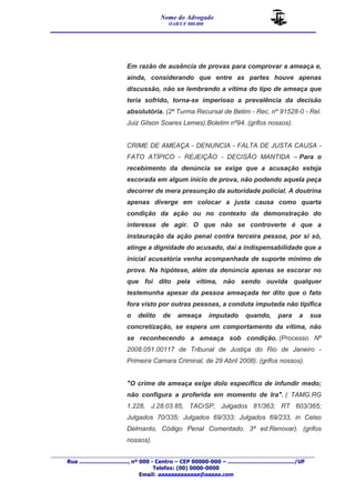 Nome do Advogado 
OAB/UF 000.000 
__________________________________________________ 
_______________________________________________________________________________________ 
Rua ............................., nº 000 - Centro – CEP 00000-000 – ......................................../UF 
Telefax: (00) 0000-0000 
Email: aaaaaaaaaaaaa@aaaaa.com 
Em razão de ausência de provas para comprovar a ameaça e, 
ainda, considerando que entre as partes houve apenas 
discussão, não se lembrando a vítima do tipo de ameaça que 
teria sofrido, torna-se imperioso a prevalência da decisão 
absolutória. (2ª Turma Recursal de Betim - Rec. nº 91528-0 - Rel. 
Juiz Gilson Soares Lemes).Boletim nº94. (grifos nossos). 
CRIME DE AMEAÇA - DENUNCIA - FALTA DE JUSTA CAUSA - 
FATO ATÍPICO - REJEIÇÃO - DECISÃO MANTIDA – Para o 
recebimento da denúncia se exige que a acusação esteja 
escorada em algum início de prova, não podendo aquela peça 
decorrer de mera presunção da autoridade policial. A doutrina 
apenas diverge em colocar a justa causa como quarta 
condição da ação ou no contexto da demonstração do 
interesse de agir. O que não se controverte é que a 
instauração da ação penal contra terceira pessoa, por si só, 
atinge a dignidade do acusado, daí a indispensabilidade que a 
inicial acusatória venha acompanhada de suporte mínimo de 
prova. Na hipótese, além da denúncia apenas se escorar no 
que foi dito pela vítima, não sendo ouvida qualquer 
testemunha apesar da pessoa ameaçada ter dito que o fato 
fora visto por outras pessoas, a conduta imputada não tipifica 
o delito de ameaça imputado quando, para a sua 
concretização, se espera um comportamento da vítima, não 
se reconhecendo a ameaça sob condição. (Processo Nº 
2008.051.00117 de Tribunal de Justiça do Rio de Janeiro - 
Primeira Camara Criminal, de 29 Abril 2008). (grifos nossos). 
"O crime de ameaça exige dolo específico de infundir medo; 
não configura a proferida em momento de Ira". ( TAMG.RG 
1.228, J.28.03.85, TACrSP, Julgados 81/363; RT 603/365; 
Julgados 70/335; Julgados 69/333; Julgados 69/233, in Celso 
Delmanto, Código Penal Comentado. 3ª ed.Renovar). (grifos 
nossos). 
 