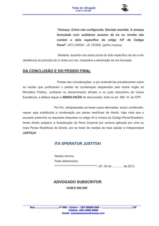 Nome do Advogado 
OAB/UF 000.000 
__________________________________________________ 
_______________________________________________________________________________________ 
Rua ............................., nº 000 - Centro – CEP 00000-000 – ......................................../UF 
Telefax: (00) 0000-0000 
Email: aaaaaaaaaaaaa@aaaaa.com 
"Ameaça. Crime não configurado. Decisão mantida. A ameaça 
formulada num subitâneo assomo de Ira ou revolta não 
contém o dolo específico do artigo 147 do Código 
Penal". (RTJ 54/604 - JC 18/384). (grifos nossos). 
Destarte, ausente nos autos prova do dolo específico do réu e em 
obediência ao princípio do in dubio pro reo, impositiva a absolvição do ora Acusado. 
DA CONCLUSÃO E DO PEDIDO FINAL 
Postas tais considerações, e por entendê-las prevalecentes sobre 
as razões que justificaram o pedido de condenação despendido pelo ilustre órgão do 
Ministério Público, confiante no discernimento afinado e no justo descortino de Vossa 
Excelência, a defesa requer a ABSOLVIÇÃO do denunciado, forte no art. 386, VI, do CPP. 
Por fim, ultrapassadas as teses supra elencadas, acaso condenado, 
requer seja substituída a condenação por penas restritivas de direito, haja vista que o 
acusado preenche os requisitos dispostos no artigo 44 e incisos do Código Penal Brasileiro, 
tendo direito subjetivo à Substituição da Pena Corporal por ventura aplicada por uma ou 
mais Penas Restritivas de Direito, por se tratar de medida da mais salutar e indispensável 
JUSTIÇA! 
ITA SPERATUR JUSTITIA! 
Nestes termos, 
Pede deferimento. 
*************************************, UF, 00 de ............. de 2013. 
ADVOGADO SUBSCRITOR 
OAB/S 000.000 
 
