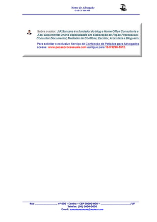 Nome do Advogado 
OAB/UF 000.000 
__________________________________________________ 
_______________________________________________________________________________________ 
Rua ............................., nº 000 - Centro – CEP 00000-000 – ......................................../UF 
Telefax: (00) 0000-0000 
Email: aaaaaaaaaaaaa@aaaaa.com 

