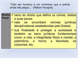 Direito
Penal
✓ ramo do direito que define os crimes, delitos
e suas penas
✓ nele se encontram normas jurídicas
disciplinadoras estabelecidas pelo Estado
✓ sua finalidade é proteger a sociedade e
também os bens jurídicos fundamentais
como: a vida, a integridade física e mental, o
patrimônio, a honra, a liberdade, os
costumes, etc.
“Todo ser humano é um criminoso que a polícia
ainda não pegou...” (Nélson Hungria).
 