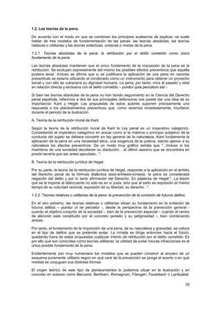10
1.2. Las teorías de la pena.
De acuerdo con el modo en que se combinan los principios acabamos de explicar; se suele
hablar de tres modelos de fundamentación de las penas: las teorías absolutas, las teorías
relativas o utilitarias y las teorías eclécticas, unitarias o mixtas de la pena.
1.2.1. Teorías absolutas de la pena: la retribución por el delito cometido como único
fundamento de la pena
Las teorías absolutas mantienen que el único fundamento de la imposición de la pena es la
retribución. Se excluyen expresamente del mismo los posibles efectos preventivos que aquélla
pudiera tener. Incluso se afirma que si se justificara la aplicación de una pena en razones
preventivas se estaría utilizando al condenado como un instrumento para obtener un provecho
social y con ello se vulneraría su dignidad humana. La pena, por tanto, mira al pasado y está
en relación directa y exclusiva con el delito cometido – punitur quia peccatum est -.
Si bien las teorías absolutas de la pena no han tenido seguimiento en la Ciencia del Derecho
penal española, referirnos a dos de sus principales defensores nos puede dar una idea de su
importancia: Kant y Hegel. Las propuestas de estos autores suponen precisamente una
respuesta a los planteamientos preventivos que, como veremos inmediatamente, triunfaron
durante el periodo de la ilustración.
A. Teoría de la retribución moral de Kant.
Según la teoría de la retribución moral de Kant la Ley penal es un imperativo categórico.
Consistiendo el imperativo categórico en actuar como si la máxima o principio subjetivo de la
conducta del sujeto se debiera convertir en ley general de la naturaleza, Kant fundamenta la
aplicación de la pena en una necesidad ética, una exigencia de la justicia, siendo ajenos a su
naturaleza los efectos preventivos. De un modo muy gráfico señala que "...Incluso si los
miembros de una sociedad decidieran su disolución... el último asesino que se encontrara en
prisión tendría que ser antes ejecutado...".
B. Teoría de la retribución jurídica de Hegel.
Por su parte, la teoría de la retribución jurídica de Hegel, responde a la aplicación en el ámbito
del Derecho penal de la fórmula dialéctica tesis-antítesis-síntesis; la pena es considerada
negación del delito y por lo tanto afirmación del Derecho. En palabras de Hegel:"...La lesión
que se le impone al delincuente no solo es en sí justa, sino que al serlo es expresión al mismo
tiempo de su voluntad racional, expresión de su libertad, su derecho...".
1.2.2. Teorías relativas o utilitarias de la pena: la prevención de la comisión de futuros delitos.
En el otro extremo, las teorías relativas o utilitarias sitúan su fundamento en la evitación de
futuros delitos – punitur ut ne peccetur -, desde la perspectiva de la prevención general -
cuando el objetivo conjunto de la sociedad -, bien de la prevención especial – cuando el centro
de atención está constituido por el concreto penado y su peligrosidad -, bien combinando
ambas.
Por tanto, el fundamento de la imposición de una pena, de su naturaleza y gravedad, se coloca
en el tipo de delitos que se pretende evitar. La mirada se dirige entonces hacia el futuro,
quedando fuera de estas propuestas cualquier intento de retribución por el delito cometido. Es
por ello que son conocidas como teorías utilitarias: la utilidad de evitar futuras infracciones es el
único posible fundamento de la pena.
Evidentemente son muy numerosos los modelos que se pueden construir al amparo de un
esquema puramente utilitario según en qué cara de la prevención se ponga el acento o en qué
medida se conjuguen sus distintas formas.
El origen teórico de este tipo de planteamientos lo podemos situar en la ilustración y en
concreto en autores como Beccaria, Bentham, Romagnosi, Filangeri, Feuerbach o Lardizabal.
 