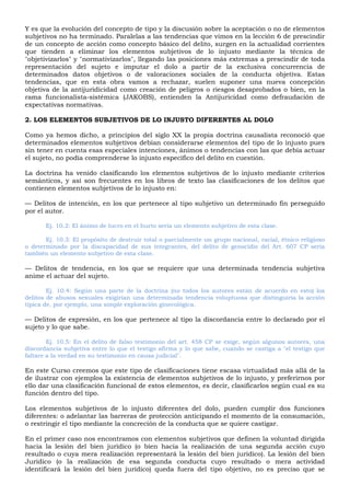 Y es que la evolución del concepto de tipo y la discusión sobre la aceptación o no de elementos
subjetivos no ha terminado. Paralelas a las tendencias que vimos en la lección 6 de prescindir
de un concepto de acción como concepto básico del delito, surgen en la actualidad corrientes
que tienden a eliminar los elementos subjetivos de lo injusto mediante la técnica de
"objetivizarlos" y "normativizarlos", llegando las posiciones más extremas a prescindir de toda
representación del sujeto e imputar el dolo a partir de la exclusiva concurrencia de
determinados datos objetivos o de valoraciones sociales de la conducta objetiva. Estas
tendencias, que en esta obra vamos a rechazar, suelen suponer una nueva concepción
objetiva de la antijuridicidad como creación de peligros o riesgos desaprobados o bien, en la
rama funcionalista-sistémica (JAKOBS), entienden la Antijuricidad como defraudación de
expectativas normativas.
2. LOS ELEMENTOS SUBJETIVOS DE LO INJUSTO DIFERENTES AL DOLO
Como ya hemos dicho, a principios del siglo XX la propia doctrina causalista reconoció que
determinados elementos subjetivos debían considerarse elementos del tipo de lo injusto pues
sin tener en cuenta esas especiales intenciones, ánimos o tendencias con las que debía actuar
el sujeto, no podía comprenderse lo injusto específico del delito en cuestión.
La doctrina ha venido clasificando los elementos subjetivos de lo injusto mediante criterios
semánticos, y así son frecuentes en los libros de texto las clasificaciones de los delitos que
contienen elementos subjetivos de lo injusto en:
— Delitos de intención, en los que pertenece al tipo subjetivo un determinado fin perseguido
por el autor.
Ej. 10.2: El ánimo de lucro en el hurto sería un elemento subjetivo de esta clase.
Ej. 10.3: El propósito de destruir total o parcialmente un grupo nacional, racial, étnico religioso
o determinado por la discapacidad de sus integrantes, del delito de genocidio del Art. 607 CP sería
también un elemento subjetivo de esta clase.
— Delitos de tendencia, en los que se requiere que una determinada tendencia subjetiva
anime el actuar del sujeto.
Ej. 10.4: Según una parte de la doctrina (no todos los autores están de acuerdo en esto) los
delitos de abusos sexuales exigirían una determinada tendencia voluptuosa que distinguiría la acción
típica de, por ejemplo, una simple exploración ginecológica.
— Delitos de expresión, en los que pertenece al tipo la discordancia entre lo declarado por el
sujeto y lo que sabe.
Ej. 10.5: En el delito de falso testimonio del art. 458 CP se exige, según algunos autores, una
discordancia subjetiva entre lo que el testigo afirma y lo que sabe, cuando se castiga a "el testigo que
faltare a la verdad en su testimonio en causa judicial".
En este Curso creemos que este tipo de clasificaciones tiene escasa virtualidad más allá de la
de ilustrar con ejemplos la existencia de elementos subjetivos de lo injusto, y preferirnos por
ello dar una clasificación funcional de estos elementos, es decir, clasificarlos según cual es su
función dentro del tipo.
Los elementos subjetivos de lo injusto diferentes del dolo, pueden cumplir dos funciones
diferentes: o adelantar las barreras de protección anticipando el momento de la consumación,
o restringir el tipo mediante la concreción de la conducta que se quiere castigar.
En el primer caso nos encontramos con elementos subjetivos que definen la voluntad dirigida
hacia la lesión del bien jurídico (o bien hacia la realización de una segunda acción cuyo
resultado o cuya mera realización representará la lesión del bien jurídico). La lesión del bien
Jurídico (o la realización de esa segunda conducta cuyo resultado o mera actividad
identificará la lesión del bien jurídico) queda fuera del tipo objetivo, no es preciso que se
 