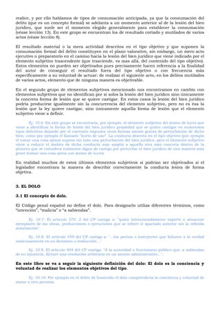 realice, y por ello hablamos de tipos de consumación anticipada, ya que la consumación del
delito (que es un concepto formal) se adelanta a un momento anterior al de la lesión del bien
jurídico, que suele ser el momento elegido generalmente para establecer la consumación
(véase lección 13). En este grupo se encuentran los de resultado cortado y mutilados de varios
actos (véase lección 8).
EI resultado material o la mera actividad descritos en el tipo objetivo y que suponen la
consumación formal del delito constituyen en el plano valorativo, sin embargo, un mero acto
ejecutivo o preparatorio en el camino hacia la lesión del bien jurídico que viene indicado por el
elemento subjetivo trascendente (que trasciende, va mas allá, del contenido del tipo objetivo).
Estos elementos no pueden ser objetivados pues precisamente hacen referencia a la finalidad
del autor de conseguir el resultado fuera del tipo objetivo o con frecuencia más
específicamente a su voluntad de actuar: de realizar el siguiente acto, en los delitos mutilados
de varios actos, elemento que de ninguna manera es objetivable.
En el segundo grupo de elementos subjetivos mencionado nos encontramos en cambio con
elementos subjetivos que no identifican por sí solos la lesión del bien jurídico sino únicamente
la concreta forma de lesión que se quiere castigar. En estos casos la lesión del bien jurídico
podría producirse igualmente sin la concurrencia del elemento subjetivo, pero no es ésa la
lesión que la ley quiere castigar, sino únicamente aquella forma de lesión que el elemento
subjetivo viene a definir.
Ej. 10.6: En este grupo se encontraría, por ejemplo, el elemento subjetivo del ánimo de lucro que
viene a identificar la forma de lesión del bien jurídico propiedad que se quiere castigar en numerosos
tipos delictivos dejando por el contrario impunes otras formas menos graves de perturbación de dicho
bien, como por ejemplo el llamado "hurto de uso”. La conducta descrita en el tipo objetivo (por ejemplo
el tomar una cosa ajena) supone sin más una perturbación del bien jurídico, pero el elemento subjetivo
viene a reducir el ámbito de dicha conducta más amplia a aquella otra más concreta dentro de la
primera que se considera realmente digna de castigo por perturbar el bien jurídico de una manera más
grave (tomar una cosa ajena con ánimo de lucro).
En realidad muchos de estos últimos elementos subjetivos si podrían ser objetivados si el
legislador encontrara la manera de describir correctamente la conducta lesiva de forma
objetiva.
3. EL DOLO
3.1 El concepto de dolo.
El Código penal español no define el dolo. Para designarlo utiliza diferentes términos, como
“intención”, “malicia” o “a sabiendas”.
Ej. 10.7: El artículo 270. 2 del CP castiga a: "quien intencionadamente exporte o almacene
ejemplares de las obras, producciones o ejecuciones que se refiere el apartado anterior sin la referida
autorización".
Ej. 10.8: El artículo 459 del CP castiga a: "...los peritos o intérpretes que faltaren a la verdad
maliciosamente en su dictamen o traducción..."
Ej. 10.9. El artículo 404 del CP castiga: "A la autoridad o funcionario público que, a sabiendas
de su injusticia, dictare una resolución arbitraria en un asunto administrativo...".
En este libro se va a seguir la siguiente definición del dolo: El dolo es la conciencia y
voluntad de realizar los elementos objetivos del tipo.
Ej. 10.10: Por ejemplo en el delito de homicidio el dolo comprendería la conciencia y voluntad de
matar a otra persona.
 