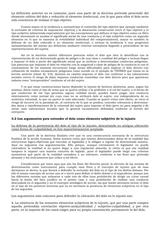 La definición anterior no es unánime, pues una parte de la doctrina pretende prescindir del
elemento volitivo del dolo y reducirlo al elemento intelectual, con lo que para ellos el dolo sería
solo conciencia de realizar el tipo objetivo.
Cuanto mayor es la tendencia a normativizar el contenido del tipo objetivo (por ejemplo mediante
la inclusión de criterios de imputación objetiva) y la disociación consecuente entre el tipo objetivo y el
tipo subjetivo (alimentada especialmente por las concepciones que definen el tipo objetivo como un filtro
donde meramente se analiza el significado social de una conducta y el tipo subjetivo como un segundo
elemento en el que se examina la evitabilidad individual del comportamiento), mayor es también la
defensa de un dolo reducido a su elemento intelectual, o incluso la tendencia a una progresiva
normativización del mismo (su definición mediante criterios normativos llegando a prescindirse de las
representaciones del sujeto).
Así en la doctrina existen diferentes posturas sobre el dolo que bien lo identifican con la
representación de un determinado grado de peligro o de una clase o cualidad del peligro o incluso llegan
a imputar el dolo a partir del significado social que se atribute a determinadas conductas peligrosas.
Las posturas que imputan el dolo en relación con la magnitud o clase de peligro de la conducta (o con el
conocimiento de los mismos) encuentran luego serias dificultades para explicar el dolo directo con
utilización de medios escasamente peligrosos como sucede en el ejemplo de THYREN que vimos en la
lección anterior (véase Ej. 9.6). Quienes en cambio imputan el dolo con conforme a las valoraciones
sociales corren el riesgo de dejar impunes conductas cometidas con dolo directo pero que aparezcan
todavía como "interpretables” conforme al rol del sujeto.
Y es que estas construcciones hacen depender lo injusto de factores aleatorios, pues, según las
mismas, datos como el tipo de arma que se quiera utilizar o la profesión o el rol del sujeto, o el hecho de
que conductas de ese tipo permitan alguna utilidad social, pueden hacer juzgar una conducta
externamente como normal (en cuyo caso no se atribuirá dolo al sujeto, con independencia de su
auténtica voluntad), lo que no parece lo más adecuado. Cuando se quiere evitar este efecto, se corre el
riesgo de incurrir en la paradoja de, al contrario de lo que se predica, conceder relevancia a determina-
dos datos y manifestaciones de la voluntad del sujeto para imputar el dolo (pero no para negarlo) o de
variar esas valoraciones sociales (por lo general escasamente definidas) conforme al interés del
intérprete.
3.2 Los argumentos para entender el dolo como elemento subjetivo de lo injusto
La defensa de la pertenencia del dolo al tipo de lo injusto, descartando su antigua ubicación
como forma de culpabilidad, es hoy mayoritariamente aceptada.
Una parte de la doctrina finalista cree que es una consecuencia necesaria de la estructura
finalista de la acción humana. Estos autores creen que existen determinados datos de la realidad (las
estructuras lógico-objetivas) que vinculan al legislador y le obligan a regular de determinada manera.
Aquí no seguimos esa argumentación. Ello porque, aunque ciertamente el legislador no puede
contradecir la realidad si no quiere llegar a una regulación absurda, lo cierto es que esa realidad
tampoco le impone una manera concreta de legislar, pues el legislador puede elegir con criterios
normativos qué parte de la realidad considera o no relevante, conforme a los fines que pretenda
alcanzar y los instrumentos que utilice a tal efecto.
Consideramos por tanto aquí que son los fines del Derecho penal, la elección de las normas de
determinación como instrumento para cumplir esos fines y el concepto de injusto que de esas
decisiones se deriva, lo que llevará a defender la inclusión del dolo en el tipo de los delitos dolosos. Por
ello el mismo concepto de acción nos ve e servir para definir el delito doloso y el imprudente, porque son
las diferentes normas que subyacen a cada uno de ellos (una prohibición de dirigir un curso causal
hacia la lesión del bien jurídico en el primer caso y una prohibición de realizar una conducta
descuidada en el segundo) y no el concepto ontológico de acción, las que harán necesario incluir el dolo
en el tipo de los primeros mientras que no es necesaria la presencia de elementos subjetivos en el tipo
de los segundos.
Los argumentos más comunes para defender la ubicación del dolo en lo injusto son:
1. La existencia de los restantes elementos subjetivos de lo injusto, que por una parte rompen
aquella pretendida correlación objetivo-antijuridicidad / subjetivo-culpabilidad, y por otra
parte, en la mayoría de los casos exigen para su propia constatación previamente la del dolo.
 