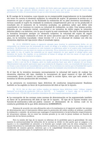 Ej. 10.11: Así por ejemplo, en el delito de hurto para que alguien pueda actuar con ánimo de
apropiarse de algo, primero deberá conocer que no es suyo, por lo que el ánimo de lucro exige
previamente el dolo, el conocimiento de que se está tornando una cosa ajena.
2. El castigo de la tentativa, cuyo injusto no es comprensible (especialmente en la inacabada)
sin tener en cuenta el elemento subjetivo: la voluntad de sujeto. Si paramos la acción en un
momento en que el sujeto no ha finalizado la realización de su plan (tentativa inacabada); o
incluso cuando el sujeto ha realizado la conducta completamente pero no se ha producido el
resultado (en el momento de la tentativa acabada), no podemos saber qué delito está
cometiendo si no tenemos en cuenta su voluntad de realización, su dolo. Una misma acción,
detenida en un momento inicial, constituirá o no tentativa de delito según la intención
delictiva (dolo) o no delictiva, con la que el sujeto la esté cometiendo. Por ello la descripción de
la tentativa incorpora siempre un elemento subjetivo: la voluntad del sujeto de seguir
actuando (de seguir realizando el resto de actos ejecutivos que le faltan para completar su
plan, en la tentativa inacabada –véase lección 13- ) y la voluntad de realizar con ello los
elementos objetivos del tipo (entre ellos el resultado típico).
Ej. 10.12: ENGISCH ponía el siguiente ejemplo para ilustrar lo anteriormente dicho: en un
restaurante un cliente que ha terminado de comer se dirige a la salida y levanta un abrigo ajeno del
perchero. Si detenemos la conducta en este instante no podremos saber si el sujeto está comenzando
un hecho delictivo o no sin tener en cuenta su intención. Si su intención es salir con el abrigo ajeno sin
que nadie le vea, el sujeto ha cometido ya en aquel momento en que agarró el abrigo ajeno una
tentativa de hurto, En cambio, si su intención al tomar el abrigo de otro era sacar el suyo que se
encontraba debajo, su conducta es atípica.
Ej. 10.13: Podemos añadir todavía otro ejemplo en fase de tentativa acabada: un sujeto quiere
matar a otro y con tal fin le dispara, pero su nada puntería hace que solo le alcance en un brazo.
Objetivamente solo puede apreciarse aquí una conducta de disparar a otro, un resultado de lesiones en
un brazo y una relación de causalidad entre ambos. Si no tenemos en cuenta que la finalidad del sujeto
era causar la muerte no podremos afirmar que el mismo ha realizado una tentativa de asesinato.
Si el tipo de la tentativa incorpora necesariamente la voluntad del sujeto de realizar los
elementos objetivos del tipo, también lo incorporará de igual manera el tipo del delito
consumado, pues el mismo no cambia en nada la acción típica, sino que solo añade a la
tentativa la efectiva producción del resultado.
3. La presencia en numerosos tipos delictivos de conductas inequívocamente finalistas
también se ha argüido en favor de la pertenencia del dolo al tipo de lo injusto.
Ej. 10.14: Así se dice que verbos usados en algunos tipos delictivos como "utilizar engaño
bastante" en el delito de estafa (art. 248 y ss. Del CP) o “compeler" a hacer algo en el delito de
coacciones (art. 172 del CP), no pueden entenderse de una manera meramente causal.
4. La concepción de las normas como normas de determinación se ha argumentado también
en favor de la pertenencia del dolo al tipo de lo injusto. El tipo de lo injusto tendría una
función de motivación y sólo así podría conocer el destinatario de la norma cuál es la
conducta prohibida de la que debe abstenerse (GIMBERNAT).
Estamos de acuerdo con esta afirmación solo si la matizamos en el siguiente sentido: las normas
de determinación son el instrumento idóneo para la protección del orden jurídico al ordenar o prohibir
la realización u omisión de acciones que supongan el mantenimiento o la perturbación respectivamente
de situaciones valiosas. Así es como las normas penales (y no solo la pena) realizan su función de
protección de los bienes jurídicos.
Pero la misión del tipo de lo injusto es informar de lo prohibido para la generalidad. De esta
manera la antinormatividad (la infracción de la norma) se divide en dos parles que se asignan a lo
injusto o a la culpabilidad en atención a la función que cumple cada una de estas categorías. A lo
injusto llevaremos la contradicción objetiva entre la conducta y lo prescrito por la norma, su enunciado,
establecido de manera general, mientras que a la culpabilidad llevaremos todo lo relativo a las
condiciones personales para el cumplimiento de la norma.
 
