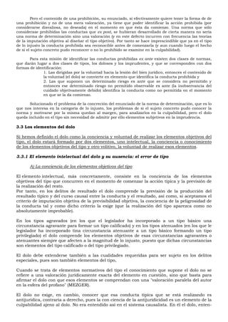 Pero el contenido de una prohibición, su enunciado, si efectivamente quiere tener la forma de de
una prohibición y no de una mera valoración, ya tiene que poder identificar la acción prohibida (por
considerarse disvaliosa, no deseada) en el momento en que ésta da comienzo. Una norma que sólo
considerase prohibidas las conductas que ex post, se hubieran desarrollado de cierta manera no sería
una norma de determinación sino una valoración (y en este defecto incurren con frecuencia las teorías
de la imputación objetiva al diseñar el tipo objetivo). Por tanto se hace imprescindible que ya en el tipo
de lo injusto la conducta prohibida sea reconocible antes de comenzarla (y aun cuando luego el hecho
de si el sujeto concreto pudo reconocer o no lo prohibido se examine en la culpabilidad).
Para esta misión de identificar las conductas prohibidas ex ante existen dos clases de normas,
que darán lugar a dos clases de tipos, los dolosos y los imprudentes, y que se corresponden con dos
formas de identificación:
1. Las dirigidas por la voluntad hacia la lesión del bien jurídico, entonces el contenido de
la voluntad (el dolo) se convierte en elemento que identifica la conducta prohibida y
2. Las que suponen un determinado riesgo ex ante que se considera no permitido y
entonces ese determinado riesgo no permitido observable ex ante (la inobservancia del
cuidado objetivamente debido) identifica la conducta como no permitida en el momento
en que se la da comienzo.
Solucionado el problema de la concreción del enunciado de la norma de determinación, que es lo
que nos interesa en la categoría de lo injusto, los problemas de si el sujeto concreto pudo conocer la
norma y motivarse por la misma quedan al margen, para analizarlos en la culpabilidad, pero el dolo
queda incluido en el tipo sin necesidad de admitir por ello elementos subjetivos en la imprudencia.
3.3 Los elementos del dolo
Si hemos definido el dolo como la conciencia y voluntad de realizar los elementos objetivos del
tipo, el dolo estará formado por dos elementos, uno intelectual, la conciencia o conocimiento
de los elementos objetivos del tipo y otro volitivo, la voluntad de realizar esos elementos.
3.3.1 El elemento intelectual del dolo y su ausencia: el error de tipo
A) La conciencia de los elementos objetivos del tipo
El elemento intelectual, más concretamente, consiste en la conciencia de los elementos
objetivos del tipo que concurren en el momento de comenzar la acción típica y la previsión de
la realización del resto.
Por tanto, en los delitos de resultado el dolo comprende la previsión de la producción del
resultado típico y del curso causal entre la conducta y el resultado, así como, si aceptamos el
criterio de imputación objetiva de la previsibilidad objetiva, la conciencia de la peligrosidad de
la conducta tal y como dicho criterio la exige (que la realización del tipo aparezca como no
absolutamente improbable).
En los tipos agravados (en los que el legislador ha incorporado a un tipo básico una
circunstancia agravante para formar un tipo calificado) y en los tipos atenuados (en los que le
legislador ha incorporado tina circunstancia atenuante a un tipo básico formando un tipo
privilegiado) el dolo comprende los elementos objetivos de esas circunstancias agravantes o
atenuantes siempre que afecten a la magnitud de lo injusto, puesto que dichas circunstancias
son elementos del tipo calificado o del tipo privilegiado.
El dolo debe extenderse también a las cualidades requeridas para ser sujeto en los delitos
especiales, pues son también elementos del tipo,
Cuando se trata de elementos normativos del tipo el conocimiento que supone el dolo no se
refiere a una valoración jurídicamente exacta del elemento en cuestión, sino que basta para
afirmar el dolo con que esos elementos se comprendan con una "valoración paralela del autor
en la esfera del profano" (MEZGER).
El dolo no exige, en cambio, conocer que esa conducta típica que se está realizando es
antijurídica, contraria a derecho, pues la con ciencia de la antijuridicidad es un elemento de la
culpabilidad ajeno al dolo. No era entendido así en el sistema causalista. En él el dolo, enten-
 