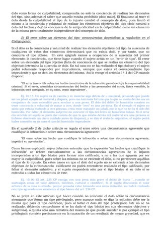 dido como forma de culpabilidad, comprendía no solo la conciencia de realizar los elementos
del tipo, sino además el saber que aquello estaba prohibido (dolo malo). El finalismo al traer el
dolo desde la culpabilidad al tipo de lo injusto cambió el concepto de dolo, pues limitó el
mismo a la conciencia y voluntad de realizar los elementos objetivos del tipo (dolo natural o
dolo del hecho) y dejó la conciencia de la antijuridicidad en la culpabilidad como un elemento
de la misma pero totalmente independiente del concepto de dolo.
B) El error sobre un elemento del tipo: consecuencias dogmaticas y regulación en el
Código penal.
Si el dolo es la conciencia y voluntad de realizar los elemento objetivos del tipo, la ausencia de
cualquiera de estos dos elementos determinará que no exista dolo, y por tanto, que no
concurra el tipo doloso. En este epígrafe vamos a ocuparnos de la ausencia del primer
elemento: la conciencia, que tiene lugar cuando el sujeto actúa en un "error de tipo". El error
sobre un elemento del tipo objetivo (falta de conciencia de que se realiza un elemento del tipo
objetivo) determina la ausencia de dolo. En tal caso no se ha realizado el tipo doloso y el sujeto
podrá solamente responder por imprudencia, siempre que exista el correspondiente tipo
imprudente y que se den los elementos del mismo. Así lo recoge el artículo 14.1 del CP cuando
dispone:
"El error invencible sobre un hecho constitutivo de la infracción penal excluye la responsabilidad
criminal. Si el error, atendidas circunstancias del hecho y las personales del autor, fuera vencible, la
infracción será castigada, en su caso, como imprudente".
Ej. 10.15: Un sujeto va de cacería y ve moverse algo detrás de u matorral, pensando que puede
ser un jabalí apunta al matorral y dispara, pero con tan mala fortuna que lo que se movía detrás era un
compañero de caza escondido para acechar a una presa. El dolo del delito de homicidio consiste en
tener conciencia y voluntad de matar a otro, donde "otro" es una persona. En el ejemplo el sujeto no
sabía que estaba matando a otra persona, creía estar matando un jabalí, por lo que no se da el dolo del
homicidio. Por faltar el elemento subjetivo no concurre el tipo del delito de homicidio doloso. Si el error
era vencible (el sujeto se pudo dar cuenta de que lo que estaba detrás del matorral era una persona si
hubiese observado un cierto cuidado antes de disparar), y se dan el resto de requisitos, el sujeto podrá
haber cometido en su caso el tipo del homicidio imprudente.
En el apartado 2 de dicho artículo se regula el error sobre una circunstancia agravante que
cualifique la infracción o sobre una circunstancia agravante:
"El error sobre un hecho que cualifique la infracción o sobre una circunstancia agravante,
impedirá su apreciación".
Como hemos explicado supra debemos entender que la expresión "un hecho que cualifique la
infracción" se refiere exclusivamente a las circunstancias agravantes de lo injusto
incorporadas a un tipo básico para formar otro calificado, v no a las que agravan por ser
mayor la culpabilidad, pues sobre las mismas no se extiende el dolo, al no pertenecer aquéllas
al tipo de lo injusto. En estos casos en que el dolo del sujeto no se extiende a los elementos
objetivos de la circunstancia calificante no podrá entenderse realizado el tipo calificado, por
faltar el elemento subjetivo, y el sujeto responderá sólo por el tipo básico si su dolo sí se
extendió a todos los elementos de éste.
Ej. 10.16: El art. 235 CP castiga con una pena más grave el delito de hurto "...cuando se
sustraigan cosas de valor artístico, histórico, cultural o científico", Si el sujeto desconocía el valor
artístico de la cosa sustraída, porque pensaba estar tomando una mera imitación, no habrá realizado
este tipo agravado sino solamente el tipo básico del art. 234 CP.
No se prevé en este artículo qué hacer cuando no concurre el dolo sobre la circunstancia
atenuante que forma un tipo privilegiado, pero aunque nada se diga la solución debe ser la
misma que para el tipo calificado, pues al faltar el dolo del tipo privilegiado éste no se ha
realizado, debiendo comprobarse si se ha dado el tipo básico (en sus elementos objetivos y
subjetivos), o quizás solo una tentativa del mismo (lo que puede suceder si por ejemplo el tipo
privilegiado consiste precisamente en la causación de un resultado de menor gravedad, que es
 