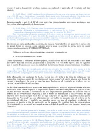 el que el sujeto finalmente produjo, cuando en realidad él pretendía el resultado del tipo
básico).
Ej. 10.17: El art. 145 CP castiga el homicidio consentido con una pena menor que la prevista en
el art. 138 CP para el homicidio no consentido. Quien mata a otro desconociendo que éste desea morir
no tiene el dolo del homicidio consentido, por lo que no puede aplicarse esto tipo privilegiado.
También regula el art. 14.2 CP el error sobre las circunstancias agravantes genéricas, que
determinará la inaplicación de las mismas.
Ej. 10.18: El art. 22.5 CP recoge como circunstancia agravante el:
"Aumentar deliberada e inhumanamente el sufrimiento de la víctima,
causando a ésta padecimientos innecesarios para la ejecución del delito".
Esta circunstancia solo puede apreciarse si el sujeto conoce y precisamente quiere causar esos
sufrimientos a la víctima. Si el autor del delito ha elegido un método con el que piensa que no va a
producir sufrimientos, pero por su desconocimiento o impericia resulta que finalmente los ha causado
sin saberlo, no le podremos aplicar la agravante de ensañamiento.
El sufrimiento extra producido a la víctima de manera "imprudente", sin quererlo el autor, sólo
se podrá tener en cuenta como criterio general para concretar la pena, pero no como
circunstancia agravante (CUELLO CONTRERAS).
C) El error sobre un elemento del tipo: supuestos problemáticos
1. La desviación del curso causal.
Como expusimos al comienzo de este epígrafe, en los delitos dolosos de resultado el dolo debe
extenderse también al curso causal entre la conducta y el resultado típicos. Ello no significa
que el sujeto deba conocer todos los detalles y factores que llevan a un determinado resultado.
Ej. 10.19: Basta por ejemplo para afirmar que el sujeto ha conocido el curso causal y lo ha
comprendido en su dolo de matar, que conozca que una cuchillada dada en un órgano, vital del cuerpo
causa la muerte, aunque ignore los concretos mecanismos fisiológicos que llevan a tal resultado.
Esta afirmación sin embargo ha hecho correr ríos de tinta a la hora de solucionar los
supuestos conocidos como de "desviación del curso causal": el sujeto planea una forma de
causar el resultado y la pone en marcha, pero finalmente el resultado se produce por un
camino causal diferente del previsto.
La doctrina ha dado diversas soluciones a estos problemas. Mientras algunos autores intentan
solucionar estos casos negando la imputación objetiva del resultado producido por ese curso
causal desviado cuando la desviación no era (objetivamente previsible (de acuerdo con el
criterio de la previsibilidad objetiva') y por lo tanto los reconducen a un problema de tipo
objetivo, otros lo que niegan es el dolo (el tipo subjetivo) en aquellos supuestos en los que la
desviación es "esencial" (no era objetivamente previsible de acuerdo con el criterio de la
previsibilidad objetiva) y también en aquellos casos en que el resultado producido no
pertenece al ámbito o fin de protección de la norma. En realidad bajo la nomenclatura
"desviación del curso causal" se esconden una variedad de problemas que merecen soluciones
diferentes.
Ej. 10.20: Antonio quiere matar a Pedro y con tal fin le ataca con un cuchillo, quiere alcanzarle
en un órgano vital pero solo consigue producirle unos pequeños cortes aparentemente sin importancia.
Sin embargo a consecuencia de esos pequeños cortes Pedro muere desangrado por ser hemofílico, lo
que Antonio no conocía ni era tampoco cognoscible pala un espectador objetivo).
Recordemos también el Ej. 9,7: Manolo dispara a Pepe con intención de matarle pero falla el tiro
y solo le acierta en un pie, causándole una herida que por sí sola no habría producido la muerte de
Pepe. Sin embargo Pepe es trasladado en una ambulancia al hospital, y en el traslado la ambulancia
sufre un accidente al no respetar otro vehículo la preferencia de paso del transporte de urgencia. A
consecuencia del choque Pepe muere.
 