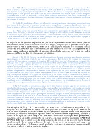 Ej. 10.21: Marina quiere envenenar a Concha y cree que para ello tiene que suministrarle diez
dosis de veneno, lo que ha planeado hacer introduciendo una dosis en la comida a lo largo de diez días,
pero Concha muere ya al ingerir la segunda dosis. Marina desconocía la peligrosidad de las dos dosis de
veneno para el bien jurídico vida (creía que no eran suficientes para matar y por lo tanto tampoco
peligrosas para la vida por sí solas) y por ello había planeado suministrar diez dosis. Sin embargo un
observador imparcial con el saber nomológico de la época hubiera sabido que dos dosis eran suficientes
para causar la muerte.
Ej. 10.22: Fernando tira a Miguel por el puente, aprovechando que ha quedado inconsciente por
una bajada de tensión, con la intención de que muera ahogado en el río, pero Miguel muere antes de
llegar al agua, al golpearse el cráneo mientras cae con una de las pilastras que sostienen el puente.
Ej. 10.23: Alicia y su amante Román son sorprendidos por esposo de ella. Román y Julio se
pelean hasta que Alicia, a petición de Román, intenta ahogar a Julio con una cuerda de tender mientras
el amanse lo sujeta, quedando Julio inconsciente. En ese momento Alicia y Román creen haber matado
a Julio y deciden simular su suicidio sin saber que sigue vivo, para lo cual lo cuelgan de una viga por el
cuello, momento en el cual se produce la muerte.
En algunos de los ejemplos expuestos, en particular aquellos en que el resultado se produce
como consecuencia de un desarrollo causal más largo y complejo que el previsto por el sujeto,
como vamos a ver a continuación, falta ya el tipo objetivo, cuando ese desarrollo causal
ulterior no era previsible, con independencia de que además el autor se haya representado el
curso causal realmente producido ni tampoco el resultado concreto, por lo que no podría
tampoco hablarse de dolo en relación con los mismos.
Así, en el Ej. 10. 20 Antonio ha querido causar unas heridas mortales (aquellas que alcanzan
algún órgano o estructura vital), lo que no ha conseguido. Éste intento de realizar los elementos
objetivos del tipo supone ya realizar la tentativa del homicidio y solo por ello podrá ser castigado. Sin
embargo todo el curso causal desarrollado posteriormente y el resultado efectivamente producido no
forman parte del tipo objetivo del delito de homicidio, ya que, si aceptamos el criterio de imputación
objetiva de la peligrosidad de la conducta, lo cierto es que no era previsible que los pequeños cortes
llegaran a producir la muerte por la circunstancia no cognoscible de la hemofilia de la víctima. Y todo
ello con independencia de que además Antonio no se representara ese curso causal y por tanto no se
pueda hablar de dolo respecto del mismo y del resultado final de muerte por hemofilia. En realidad en
este caso aunque Antonio tuviera mucha imaginación y sin ningún dato ni conocimiento al respecto
hubiera podido imaginar una posible muerte por hemofilia, esa representación no sería constitutiva de
dolo, pues si hemos afirmado que ese curso causal imprevisible (absolutamente improbable en el
sentido de la previsibilidad objetiva) no es un curso causal típico, y ese resultado concreto de muerte
tampoco lo es, la representación mental de algo no típico no constituye dolo.
El Ej. 9.7 también se soluciona negando ya el tipo objetivo, aunque aquí no por ausencia de
imputación objetiva de la conducta, ya que, tal y como circulan los vehículos de emergencia, no resulta
absolutamente improbable que sufran accidentes, sino negando la imputación del resultado, que no
pertenece al fin de protección de la norma. Pero además el sujeto en este caso, como en el anterior, solo
tiene dolo respecto del curso causal que él pone en marcha dirigido a matar de un disparo, resultado
que no se produce, y por ello se le puede acusar de tentativa de homicidio. Mientras que el resultado
finalmente producido no es típico, y el curso causal que lo produce (el accidente de la ambulancia) no
es comprendido por el dolo del sujeto (la tentativa de la que va a responder se refiere solo por ello al
intento de matar de un disparo, y no al fragmento causal del accidente de ambulancia pues por mucho
que fuera previsible este fragmento ya no era comprendido por el dolo).
Los ejemplos 10.21 y 10.22, en cambio, se solucionan exclusivamente negando el tipo
subjetivo. En las hipótesis de producción anticipada del resultado en aquellos casos en los
que los actos objetivos realizados fuesen ex ante peligrosos, capaces por sí solos de producir
resultado (el resultado anticipado aparecía como no absolutamente improbable), pero no lo
fueren a los ojos del autor (según su plan eran necesarios actos ejecutivos posteriores),
estaríamos ante un delito imprudente en concurso con una tentativa inacabada (MARTÍNEZ
ESCAMI) dado que el error sobre la peligrosidad de la acción es en nuestro nuevo Código
penal, a partir de la nueva redacción del art. 16, un error un elemento del tipo, y en
consecuencia excluye el dolo respecto del resultado efectivamente producido (no respecto del
que quería producir el sujeto mediante su plan).
 