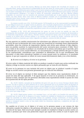 Así, en el Ej. 10.21 del veneno, Marina no tenía dolo respecto del resultado de muerte a la
segunda dosis, porque desconocía la peligrosidad de las dos dosis de veneno para el bien jurídico vida
(creía que no eran suficientes para matar y por lo tanto tampoco peligrosas). Si un observador imparcial
con el saber nomológico de la época hubiera sabido que dos dosis eran suficientes para matar, la acción
era objetivamente peligrosa y se daría el delito de homicidio imprudente, del que Marina deberá
responder en concurso con su tentativa de asesinato (constituida por el plan puesto en marcha de
matar con diez dosis). Otra cosa sería si Marina hubiese contado con la posibilidad de que ya la
segunda dosis fuera mortal, pues entonces el resultado de muerte a la segunda dosis hubiese estado
comprendido con dolo eventual.
Lo mismo sucede con el Ej. 10.22 del puente. Si Fernando no se ha representado la posibilidad
de que Miguel muera de un golpe contra la pilastra, este resultado (objetivamente previsible cuando se
tira a alguien sin cuidado por un puente) aparece como producido de manera imprudente. Por ello
Fernando habrá cometido un homicidio imprudente junto con su tentativa de asesinato.
También el Ej. 10.23 del ahorcamiento de quien se cree yo aun no siendo un caso de
anticipación del resultado, debe solucionarse apreciando un concurso entre la tentativa de homicidio y
el homicidio imprudente, pues Alicia y Román tienen voluntad de matar solo en el primer momento,
cuando en la pelea Alicia intenta asfixiar a su marido con la cuerda de tender, mientras que en la
segunda conducta, al pensar que están colgando un cadáver, carecen de dolo de matar.
No nos parecen en cambio convincentes las soluciones que afirman en estos casos el dolo por
el hecho de que la desviación del curso causal sea inesencial (el resultado fuese objetivamente
previsible), pues los criterios de imputación objetiva solo sirven para afirmar el tipo objetivo,
pero no pueden sustituir la representación del autor necesaria para constatar el dolo. Decir
que el dolo se da cuando se produce un resultado de la misma naturaleza que el querido, pero
producido por un curso causal diferente, en circunstancias y tiempo distinto del que el sujeto
se ha representado, entendemos que contradice la afirmación con la que iniciábamos esta
discusión: el dolo debe extenderse también al curso causal entre la conducta y el resultado
típicos, lo que por supuesto se refiere al curso causal efectivamente dado y no a otro distinto.
2. El error en el objeto y el error en la persona
El error sobre el objeto material del delito se produce cuando el sujeto que actúa confunde los
objetos y dirige su acción contra un objeto pensando que se trata de otro distinto.
El error en la persona es una variante del error en objeto que se produce cuando el sujeto
dirige su acción contra una persona pensando que se trata de otra distinta.
El error en el objeto no excluye el dolo siempre que los objetos sean equivalentes desde el
punto de vista del tipo aplicable. Y de igual manera el error en la persona es irrelevante, no
excluye el dolo, siempre que las personas afectadas sean equivalentes desde el punto de vista
de la protección de los tipos penales.
Ej. 10.24: Andrés, cansado de los ladridos del perro de caza de su vecino Enrique decide darle
muerte. Un día ve pasar un perro delante de su casa y pensando que es el molesto perro de Enrique le
dispara y le da muerte. Pero resulta que el perro al que disparó no es el de Enrique, sino el de Manuela.
Andrés ha cometido un delito de daños doloso, pues el delito de daños protege la propiedad ajena, sea
la de Enrique o la de Manuela, y Andrés está claro que quería y consiguió dañar la propiedad ajena, que
es lo único que exige el tipo.
Ej. 10.25: Ángel quiere matar a su enemigo Luis, y al ver salir a un hombre de casa de Luis,
creyendo que se trata de él, le dispara y le mata, cuando en realidad se trataba de su hermano Felipe.
Ángel ha cometido un delito de homicidio doloso (en realidad, aunque irrelevante, el hecho podría
calificarse de asesinato), pues el delito de homicidio prohíbe matar a otro, sea ese otro Luis o Felipe. Si
quería y consiguió matar a otro se han dado todos los elementos objetivos y subjetivos del tipo del
homicidio doloso.
En cambio en el error en el objeto y el error en la persona pasan a ser errores de tipo
relevantes cuando los objetos o las personas afectados ya no son equivalentes desde el punto
de vista de los tipos. Esto ocurre por ejemplo cuando en realidad se dirige la acción contra un
objeto o persona que tiene una protección mayor que aquél otro contra el cual el sujeto cree
 