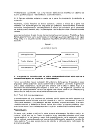 11
Frente al escaso seguimiento – que no repercusión - de las teorías absolutas, han sido muy los
autores que han adoptado y adoptan teorías puramente relativas.
1.2.3. Teorías eclécticas, unitarias o mixtas de la pena: la combinación de retribución y
prevención.
Finalmente, cuando hablamos de teorías eclécticas, unitarias o mixtas de la pena, nos
referimos a un importante grupo de propuestas que justifica su imposición tanto en motivos
retributivos como preventivos. Se trata por tanto de teorías que consideran que la pena debe
ser acorde al delito cometido pero a su vez dirigirse a evitar la comisión de futuras infracciones
penales.
Los orígenes teóricos de este tipo de planteamientos los encontramos en Aristóteles y Santo
Tomás, posteriormente fueron sustentadas por los teólogos y juristas españoles de los siglos
XVI y XVII y en la actualidad son las propuestas mayoritarias en la Ciencia del Derecho penal
española.
Figura 1.1.
Las teorías de la pena
1.3. Recapitulación y conclusiones: las teorías unitarias como modelo explicativo de la
imposición de la pena; su adaptación al sistema español.
Hemos expuesto tres vías de explicación del fundamento de las penas. El traslado de estas
propuestas teóricas al Derecho positivo determinará la creación de un sistema de penas con
unas u otras características. Queda por tanto analizar cuál de ellas se adapta mejor a la
naturaleza del ordenamiento penal español y, sobre todo, a las exigencias y garantías de
justicia que deben prevalecer a la hora de imponer una sanción penal en un Estado social y
democrático de derecho como el que define la Constitución española.
1.3.1. Teoría de la pena que se propone
El modelo teórico del que partiremos se encuentra situado dentro del amplio espectro que
representan las teorías unitarias, eclécticas o mixtas de la pena. La pena tiene en su base un
componente retributivo y otro preventivo, es decir encuentra su justificación tanto en el delito
cometido como en la evitación de futuros delitos. Ahora bien, es preciso establecer cómo
entendemos ambos componentes y cómo se conjugan en la determinación de la pena ideal.
A) La retribución:
En primer lugar, la pena es retribución, ha de ajustarse a la gravedad del delito cometido. No
obstante, en el seno de un Estado de Derecho no es defendible entenderla como mera
compensación por el mal causado a través de la imposición de otro mal al condenado. Lejos de
ello, se pretende restañar la quiebra del ordenamiento jurídico que ha supuesto la comisión del
hecho delictivo. Y, en este sentido, hemos de entender la retribución como reafirmación del
ordenamiento jurídico.
Teorías Absolutas
Teorías Relativas
Teorías Eclécticas
Retribución
Prevención General
Prevención Especial
 