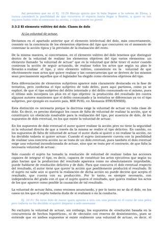 Así pensemos que en el Ej. 10.29 Maruja quería que la bala llegase a la cabeza de Elena, y
nunca consideró la posibilidad de que recorriera el espacio hasta llegar a Beatriz, a quien ni tan
siquiera había visto al comenzar su acción, y cuya muerte no previó.
3.3.2 El elemento volitivo del dolo. Clases de dolo
A) La voluntad de actuar.
Decíamos en el apartado anterior que el elemento intelectual del dolo, más concretamente,
consiste en la conciencia de los elementos objetivos del tipo que concurren en el momento de
comenzar la acción típica y la previsión de la realización del resto.
De la misma manera, si concretamos, en el elemento volitivo del dolo tenemos que distinguir
dentro de la voluntad de realizar los elementos objetivos del tipo varios elementos: un
elemento llamado "la voluntad de actuar" que es la voluntad que debe tener el autor cuando
comienza la acción de seguir actuando, de realizar todos los actos que según su plan le
llevarán a realizar el tipo, y otro elemento volitivo, consistente en la voluntad de que
efectivamente esos actos que quiere realizar y las consecuencias que se deriven de los mismos
sean precisamente aquellos que el legislador ha elegido como elementos objetivos del tipo.
Esta diferenciación de elementos subjetivos aparece más claramente destacada en la fase de
tentativa, pero conforma el tipo subjetivo de todo delito, pues aquí partimos, como ya se
explicó, de que el tipo subjetivo del delito intentado y del delito consumado es el mismo, pues
el último solo incorpora un plus en el tipo objetivo: la producción del resultado (en contra
algunos autores mantienen que el delito consumado y la tentativa se diferencian ya en el tipo
subjetivo, por ejemplo en nuestro país, MIR PUIG, en Alemania STRUENSEE).
Esta distinción es necesaria porque la doctrina exige la voluntad de actuar en toda clase de
dolo. Es decir, es preciso distinguir los casos de falta de voluntad de realizar la acción, que sí
constituyen un obstáculo insalvable para la realización del tipo, por ausencia de dolo, de los
supuestos de dolo eventual, en los que existe la voluntad de actuar.
En los supuestos de dolo eventual el autor quiere realizar la acción pero no tiene la seguridad
ni la voluntad directa de que a través da la misma se realice el tipo delictivo. En cambio, en
los supuestos de falta de voluntad de actuar el autor duda si quiere o no realizar la acción, no
ha decidido todavía si quiere actuar. Cuando el sujeto únicamente cuenta con la posibilidad
de realizar una concreta acción no se trata de un dolo eventual, pues también el dolo eventual
exige una voluntad incondicionada de actuar, sino que se trata por el contrario, de que falta la
necesaria voluntad de actuar.
Solo cuando el sujeto ha tomado la resolución de voluntad de realizar todas las acciones
capaces de integrar el tipo, es decir, capaces de constituir los actos ejecutivos que según su
plan harían que la produccion del resultado aparezca como no absolutamente improbable,
puede hablarse de resolución delictiva y de dolo. Para que concurra el dolo eventual respecto
del resultado, el autor tiene que querer la acción que posiblemente producirá el resultado. Si
el sujeto no sabe aún si querrá la realización de dicha acción no puede decirse que acepta el
resultado, que cuenta con su producción. Por lo tanto, es siempre necesario, con
independencia del grado con el que el sujeto quiera el resultado, que quiera realizar los actos
de los que aparece como posible la causación de tal resultado.
La voluntad de actuar falta, como venimos anunciando, y por lo tanto no se da el dolo, en los
casos en los que el sujeto todavía duda de si realizará o no la conducta.
Ej. 10.31: No tiene dolo de matar quien apunta a otro con una pistola en el curso de una pelea
pero todavía no ha decidido si quiere disparar o solo amenazar.
No excluyen la voluntad de actuar, sin embargo, los supuestos de «resolución basada en la
concurrencia de hechos hipotéticos», ni de «decisión con reserva de desistimiento», pues se
entiende que en ambos supuestos sí existe realmente una voluntad de actuar, es decir, el
 