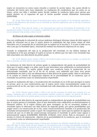sujeto se encuentra en estos casos resuelto a cometer la acción típica. Así, quien decide la
comisión del hecho pero hace depender su realización de condiciones que no están en su
mano, actúa con dolo y también quien decide realizar la conducta típica pero piensa que
podrá desistir en el supuesto de que el hecho punible resulte finalmente innecesario
(JESCHEK).
Ej. 10.32: Tiene dolo de matar el terrorista que coloca una bomba en un ciclomotor aparcado a
la puerta del Ministerio del Interior con la intención de hacerla explosionar solo si ese día el ministro
acude al edificio.
Ej. 10.33: Tiene dolo de matar, y ha comenzado por tanto ya la tentativa de homicidio, el ex-
marido que acude a casa de su ex-esposa y cogiéndola del cuello le anuncia que la matará a menos que
en ese momento ella acceda a volver con él.
B) Clases de dolo según el elemento volitivo
Una vez confirmada la voluntad de actuar podemos distinguir diversas clases de dolo según el
grado de voluntad con el que el sujeto quiera la realización del tipo (estas clases de dolo
coinciden con el contenido de la voluntad que se explicó en la lección 6. Y es que el dolo no es
otra cosa que la finalidad típica, voluntad de realizar los elementos objetivos de un tipo).
Cuando la realización del tipo (y la producción del resultado en los delitos dolosos de
resultado) es el fin que persigue el sujeto al actuar se afirma que ese tipo o ese resultado han
sido abarcados con dolo directo de primer grado.
Ej. 10.34: Ramiro quiere matar a Abel y con tal fin le pone veneno en su comida. La muerte de
Abel es querida con dolo directo de primer grado.
La existencia de dolo directo de primer grado es independiente del grado de probabilidad de
éxito que el sujeto asigne a su plan, pues lo que determina esta calificación es exclusivamente
el elemento volitivo. Un sujeto puede dirigir una conducta hacia la producción de un
determinado resultado, que es el fin de su actuar, aun sabiendo que tiene muy pocas
posibilidades de éxito y aun así afirmaremos el dolo directo de primer grado. Solo es necesario,
si se acepta el criterio de imputación objetiva de la previsibilidad de la conducta, que el
resultado sea previsto como no absolutamente improbable.
Cuando la realización del tipo, o la producción del resultado no es el fin que persigue el sujeto
al actuar, pero es una consecuencia que el sujeto prevé como necesariamente unida a la
consecución de su fin, ese tipo o ese resultado han sido abarcados con dolo directo de segundo
grado.
Ej. 10.35: Ramiro quiere matar a Abel y con tal fin envenena la paella que cenarán él y su
esposa, sabiendo que si Abel muere envenenado también morirá la esposa. La muerte de Abel es
querida con dolo directo de primer grado y la de su esposa con dolo directo de segundo grado.
La existencia de dolo directo de segundo grado es independiente del grado de probabilidad con
que el sujeto prevea el resultado, pues lo que determina esta calificación es exclusivamente el
elemento volitivo. Si el sujeto estima que para conseguir su fin es necesario realizar el
resultado típico lo abarcará con dolo directo de segundo grado, por pocas posibilidades que
asigne tanto a la consecución de su fin, como consecuentemente también a la producción del
resultado necesariamente unido a aquél. No compartimos por tanto aquí la opinión de algunos
autores de que en el dolo de consecuencias necesarias el resultado se prevé como seguro o
prácticamente seguro (LAURENZO, RAGUÉS, CUELLO, entre otros). Solo es necesario, si se
acepta el criterio de imputación objetiva de la previsibilidad de la conducta, que el resultado
sea previsto como no absolutamente improbable.
Ej. 10.36: Salvador quiere matar a Teresa que circula en un vehículo conducido por un chofer y
para ello elige el único medio del que dispone en ese momento que es arrojar una granada al paso del
vehículo, pero que dada la distancia que le separa de la carretera es muy difícil que consiga arrojar la
granada con tal fuerza que alcance al vehículo, sin embargo, de alcanzarlo y conseguir matar a Teresa,
 