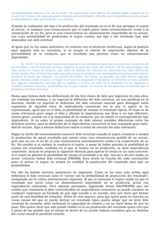 necesariamente mataría a la vez al chofer. El sujeto tiene dolo directo de primer grado respecto de la
muerte de Teresa y de segundo grado respecto de la del chofer, todo ello con independencia de la escasa
probabilidad de éxito que atribuye a su intento.
Cuando la realización del tipo o la producción del resultado no es el fin que persigue el sujeto
al actuar, ni tampoco una consecuencia que el sujeto prevé como necesariamente unida a la
consecución de su fin, pero sí una consecuencia no absolutamente improbable de su actuar,
con cuya probabilidad de producción el sujeto cuenta, ese tipo o ese resultado han sido
abarcados con dolo eventual.
Al igual que en los casos anteriores, en relación con el elemento intelectual, según la postura
aquí seguida solo es necesario, si se acepta el criterio de imputación objetiva de la
previsibilidad de la conducta que el resultado sea previsto como no absolutamente
improbable.
Ej. 10.37: Un terrorista coloca una bomba en un ciclomotor aparcado en la acera, a la altura de
un semáforo, con la intención de hace explotar al paso del coche del ministro. El fin que persigue con
esta acción es matar al ministro, por tanto la muerte del ministro es abarcada con dolo directo de
primer grado. Pero el terrorista sabe que para matar al ministro con una bomba necesariamente matará
también al chofer del ministro. La muerte del chofer, por tanto, es querida con dolo directo segundo
grado. Además, dada la hora y el lugar en el que ha preparado el atentado, el terrorista ve como posible
que algunos viandantes circulen por la calzada o crucen la calle en el momento de la explosión y
resulten también muertos, posibilidad con la que cuenta. La muerte de los peatones es querida por el
terrorista con dolo eventual.
Hasta aquí hemos dado las definiciones de las tres clases de dolo que seguimos en esta obra,
sin embargo las mismas, y en especial la definición del dolo eventual, no son pacíficas en la
doctrina, siendo en especial la definición del dolo eventual esencial para distinguir estos
supuestos de aquellos otros de imprudencia consciente (en la que el sujeto se ha
representado, igual que en el dolo, la posibilidad de realizar el resultado típico). El tema es de
suma relevancia pues negar el dolo y afirmar la imprudencia nos lleva a un tipo diferente,
menos grave, cuando no a la impunidad de la conducta, por no existir el correspondiente tipo
imprudente. Si ya sobre el propio concepto de dolo existen notables diferencias entre los
distintos autores, para la distinción de la imprudencia consciente se han manejado gran varie-
dad de teorías. Aquí a efectos didácticos vamos a tratar de resumir las más relevantes.
Según la teoría del consentimiento concurre dolo eventual cuando el sujeto consiente o acepta
la produccion de aquel resultado que previó como una consecuencia posible de su actuar,
pero que no era ni su fin ni una consecuencia necesariamente unida a la consecución de su
fin. En cambio si al realizar la conducta el sujeto, a pesar de haber previsto la posibilidad de
causar ese resultado, confiaba en el que el mismo no se produciría, se dará imprudencia
consciente. Incluso se propuso la siguiente fórmula para aplicar la teoría en un caso concreto:
si el sujeto se planteó la posibilidad de causar el resultado y se dijo "sea así o de otro modo, yo
actúo" entonces habrá dolo eventual (FRANK). Esta teoría no resulta del todo convincente
pues al actuar el sujeto no acepta en realidad la producción del resultado sino solo su
probabilidad.
Por ello ha habido intentos posteriores de mejorarla. Como se ha visto más arriba aquí
definimos el dolo eventual como el "contar con la probabilidad de producción del resultado",
soslayando así la crítica anteriormente expuesta. Si por el contrario el sujeto confía en que el
resultado que prevé como no absolutamente improbable no se producirá, actúa con
imprudencia consciente. Pero además pensamos, (siguiendo Armin KAUFMANN) que ese
confiar que eliminaría el dolo convirtiéndolo en imprudencia consciente no puede consistir en
cualquier esperanza no fundada de que algo suceda o no suceda, sino que tiene que formar
parte de una finalidad de evitación. Dicho de otra manera, para que quien pone en marcha un
curso causal del que se puede derivar un resultado típico pueda alegar que no tiene dolo
eventual de causarlo, debe atribuirse la capacidad de evitarlo y no un mero deseo de que no
pase. Ello quiere decir que solo puede confiar en la no producción del resultado quien cree que
a pesar de ser posible que el mismo se derive de su acción todavía considera que su dominio
del curso causal le permitiré evitarlo.
 