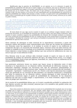 Modificando algo la posición de KAUFMANN, en mi opinión no es lo relevante el grado de
probabilidad de realización del tipo que el sujeto asigne u su conducta, sino que lo relevante es que el
grado de probabilidad que asigne a su propia capacidad de evitar el resultado, de dirigir el curso causal
de manera que no se realice el tipo, sea mayor que el que atribuye a que no lo controle y se pueda
realizar el tipo. De esta manera, si el suceso es muy improbable pero las posibilidades de control de esa
pequeña posibilidad son todavía más escasas o nulas, es decir, el sujeto prevé más posibilidades de no
poder evitar el resultado que de sí poder evitarlo con su dominio del curso causal, entonces ya no confía
en poder evitarlo,
Ej. 10.38: Un sujeto conduce a 250 Km/h por una carretera por la que casi nunca pasa nadie,
previendo que la posibilidad de alcanzar a otro vehículo es muy péquela, pero en el caso de que se
encontrara otro vehículo en la vía (posibilidad que no puede descartar) también prevé que no tendría
ninguna o escasísimas posibilidades de esquivarlo. El sujeto no confía aquí en poder evitar el resultado,
solo espera que no se dé, y esa esperanza no puede integrar su finalidad ya que no depende de su
dominio del curso causal y por lo tanto no puede afirmarse una finalidad de evitación que niega la
finalidad típica (el dolo).
El mero deseo de que algo ocurra cuando el sujeto no se atribuye ningún dominio sobre la
producción del hecho, no es finalidad de evitación que excluye el dolo, sino mero deseo irrelevante. Solo
cuando el sujeto considera mayores las posibilidades de evitación del resultado mediante su dominio
del curso causal que las posibilidades de que su conducción del curso causal lleven al resultado, existe
una verdadera "finalidad de evitación" que excluye la finalidad de producción del resultado con ello la
posibilidad de apreciar dolo eventual.
Otros intentos de distinguir el dolo eventual de la imprudencia consciente a partir del
elemento volitivo del primero están representados entre otras por las teorías del sentimiento,
con fórmulas como las siguientes: si al realizar la acción al sujeto le era indiferente la
realización del tipo o la causación del resultado típico, entonces actuó con dolo eventual. En
cambio si confiaba eh que el resultado no se produciría, actuaba con imprudencia consciente.
Como objeción a estas teorías se podría afirmar que una actitud de indiferencia sin más no
sería lo que por sí sola definiría el dolo.
Otra fórmula sería la que atribuye dolo eventual cuando el sujeto se toma en serio la
posibilidad de realizar los elementos objetivos del tipo y de todas formas actúa, o se resigna
con esa posibilidad, frente al que por ligereza, temeridad, etc. confía en la no realización de los
mismos (STRATENWERTH).
Las posiciones anteriores tienen en común que hacen recaer la distinción entre el dolo
eventual y la imprudencia en un elemento volitivo identificado de diferentes maneras. Los
tribunales españoles manejan con frecuencia este tipo de soluciones plasmándolas en
expresiones que definen el dolo eventual como "tomarse en serio la producción del resultado",
"aceptarlo", "aprobarlo", "conformarse con él", etc. Frente a este tipo de soluciones han surgido
otras que partiendo de un concepto de dolo limitado a su elemento intelectual y rechazando
por tanto la existencia de un elemento volitivo, intenta distinguir el dolo eventual de la
imprudencia consciente según el grado de probabilidad de realización de los elementos
objetivos del tipo que el sujeto llegue a representarse, o en otras versiones, según el tipo o
clase de peligro que represente.
Así la teoría de la probabilidad afirma que si el sujeto consideraba probable la realización del
tipo objetivo actuará con dolo eventual, mientras que si la considera solo posible actúa con
imprudencia consciente.
Para otros autores la distinción estaría no tanto en la probabilidad del resultado sino en la clase
de peligro que el sujeto se representa. Así, por ejemplo, según algún autor la diferencia entre el dolo
eventual y la imprudencia radicaría en el número de factores causales que el sujeto efectivamente cono-
ce. Para otros, en si el sujeto se ha representado un peligro cubierto (pues factores conocidos son por sí
mismos capaces de producir el resultado), en cuyo caso actúa con dolo eventual, o por el contrario un
peligro no cubierto (donde el resultado aún puede ser evitado por el propio sujeto, la víctima u otra
persona), en cuyo caso solo se daría imprudencia. Y también hay quienes consideran que un peligro es
propio del dolo solo cuando observado en sí mismo expresa un método idóneo para la causación del
resultado, o una estrategia generalmente apropiada para esa causación, donde la decisión de cuándo
concurre método idóneo es algo que se valora de manera objetiva.
 