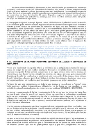 Ya vimos más arriba al hablar del concepto de dolo las dificultades que presentan las teorías que
lo limitan a un elemento intelectual “básicamente la dificultad para afirmar el dolo en supuestos en que
el sujeto dirige su acción al resultado típico pero con escasas posibilidades, y que aquí calificamos como
de dolo directo de primer grado- y también aquellas que avanzan hacia una normativización del dolo, y
que desprecian por tanto la intención del sujeto -llegando a negar la tentativa cuando el sujeto
perseguía el resultado pero mediante una estrategia que no se considera normativamente apropiada-
por lo que nos remitimos a lo ya dicho.
El Código penal español, como ya dijimos, utiliza con frecuencia expresiones como "intención"
o "a sabiendas" para referirse al dolo. Algunos autores haciendo una interpretación semántica
estricta quieren excluir la posibilidad de comisión del tipo con dolo eventual cuando el
legislador usa tales expresiones, e incluso en el caso del término "intención" defienden que el
mismo se refiere a un dolo directo de primer grado. Pensamos que tal proceder es incorrecto y
si no hay razones dogmáticas para excluir una clase de dolo no debe restringirse el tipo por
una mera interpretación semántica que ni es necesaria ni responde la mayoría de las veces a
la voluntad del legislador. Lo anterior resulta patente en los casos en que se castiga la
comisión dolosa de un delito utilizando tales términos y también se castiga el correspondiente
tipo imprudente, careciendo de todo sentido en tales casos afirmar que el legislador ha
querido sin embargo dejar impune la comisión con dolo eventual.
Ej. 10.39: El art. 301 del CP castiga en el apartado 2 "la ocultación o encubrimiento de la
verdadera naturaleza, origen, ubicación, destino, movimiento o derechos sobre los bienes o propiedad
de los mismos, a sabiendas de que proceden de alguno de los delitos expresados en el apartado anterior
o de un acto de participación en ellos" y el punto 3 del mismo artículo castiga los mismos hechos
realizados por imprudencia grave. Carece de sentido decir que el legislador ha querido castigar la
ocultación de los bienes cuando no se sabía pero se debió conocer su origen ilícito y en cambio no se ha
querido castigar cuando se previó tal posibilidad y además se contaba con ella.
4. EL CONCEPTO DE INJUSTO PERSONAL: DESVALOR DE ACCIÓN Y DESVALOR DE
RESULTADO
Frente a la tradicional concepción clásica y neoclásica de la antijuridicidad como la lesión o
puesta en peligro de un bien jurídico (exclusivo desvalor de resultado) lo que se correspondía
con una concepción de las normas subyacentes a los tipos penales como meras normas de
valoración, en este Curso vamos a adoptar un concepto de injusto personal que aúna desvalor
de acción y desvalor de resultado y se sostiene en una concepción de las normas como normas
de determinación, a las que preceden y dotan de sentido determinados juicios de valor sobre
los bienes jurídicos y las conductas que los atacan o suponen un peligro para ellos.
Partimos de que una valoración no es todavía una norma, y entendemos la "norma" como
"todo precepto jurídico independiente, obligatorio, en la forma de un mandato o una
prohibición, sin referencia alguna a las consecuencias jurídicas" (BPINDING, KAUFMANN).
La norma es presupuesto de la ley y presupuesto de la norma son los juicios de valor. Las
normas de determinación son el instrumento idóneo para prohibir la realización u omisión de
acciones que supongan el mantenimiento o la perturbación respectivamente de situaciones
valiosas. Así es como las normas penales (y no solo la pena) realizan su función de protección
de los bienes jurídicos. Y por ello el primer y principal elemento a valorar en lo injusto es la
acción contraria a la norma.
Pero las normas solo pueden prohibir comportamientos, no pueden prohibir resultados. Una
norma de determinación solo puede prohibir acciones dirigidas por la voluntad a la lesión de
un bien jurídico (delitos dolosos) o acciones que infrinjan el cuidado debido, que supongan un
riesgo ya no tolerado para los bienes jurídicos (delitos imprudentes). No se puede prohibir por
tanto la mera causación de resultados.
Por ello al incluir el desvalor del resultado en lo injusto asumimos que lo injusto rebasa la
materia de la prohibición. El problema de la pertenencia del desvalor de resultado a lo injusto
viene resuelto de manera afirmativa por la consideración de los juicios de valor inherentes a
las normas penales que son su presupuesto lógico y por una comprensión del efecto
 
