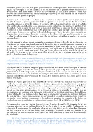 preventivo general positivo de la pena que solo resulta posible partiendo de una categoría de lo
injusto que cumpla el fin de informar a los ciudadanos de lo generalmente prohibido por
desvalorado. Tras cada norma subyace una valoración de los bienes jurídicos como algo
positivo y una valoración de su lesión como algo negativo y por ello también de las conductas
que los atacan o ponen en peligro.
El desvalor del resultado tiene la función de conectar la conducta contraria a la norma con la
función de dicha norma: la protección de bienes jurídicos, apoyada a través del fin preventivo
general positivo de la pena. Lo injusto, lo contrario a Derecho, comprende no solo lo prohibido,
sino también la contradicción de las valoraciones que subyacen a las normas y que las dotan
de sentido. Pues la pena no solo tiene la misión de reafirmar la vigencia de las normas, de
recordarles a los ciudadanos que está prohibido matar, por ejemplo, sino también de
confirmar en la conciencia jurídica de los ciudadanos esos valores jurídicos como mejor forma
de garantizar su respeto, es decir, de recordar que la vida es valiosa y que la lesión de la vida
es algo disvalioso para el Derecho y por ello las acciones dirigidas a producir la muerte
también lo son.
De esta manera lo injusto estará integrado necesariamente por el desvalor de acción, a su vez
constituido por todos aquellos elementos de la acción que la identifican como contraria a la
norma y que el legislador tiene en cuenta para graduar la pena, pues influyen en la valoración
negativa que esa acción merece al ordenamiento y que ha llevado a prohibirla. Así el desvalor
de la acción estará constituido por el dolo, los demás elementos subjetivos de lo injusto, la
infracción de deberes en los delitos especiales, el modo, forma o grado de realización de la
acción y la peligrosidad de la misma.
Ej. 10.38: A mayor desarrollo externo de la acción prohibida corresponderá mayor desvalor de la
acción y mayor pena, o a mayor peligrosidad del intento mayor desvalor de la acción y mayor pena. Así
lo establece el artículo 62 del CP cuando ordena que la pena de la tentativa se calcule "atendiendo al
peligro inherente al intento y al grado de ejecución alcanzado".
Y lo injusto estará también integrado por el desvalor de resultado, constituido por la lesión o
puesta en peligro concreto del bien jurídico (lección 8 epígrafe 6). Una lesión de un bien
jurídico de más valor supondrá un mayor desvalor del resultado que la lesión de un bien
menos valioso y por lo tanto merecerá en principio más pena. Por su parte la lesión de un bien
jurídico supondrá un mayor desvalor del resultado y merecerá por ello más pena que su mera
puesta en peligro.
Aunque lo injusto prototípico esté constituido por un desvalor de acción y un desvalor de
resultado ello no impide la existencia de injustos parciales en aquellos casos en que el
legislador ha decidido el adelantamiento de la punición a un momento anterior al de la lesión
del bien jurídico y en el que no es necesaria siquiera la puesta en peligro del mismo. Así
sucede en los actos preparatorios, en la tentativa (solo en la acabada es posible pero no
necesario que se produzca una puesta en peligro concreta del bien jurídico), en los delitos de
peligro abstracto y en todos aquellos tipos que se consuman formalmente antes de la lesión
del bien jurídico, ya que materialmente se corresponden con actos preparatorios o tentativas
castigados como delitos consumados y formalmente adoptan la estructura de delitos de
resultado cortado o mutilados de varios actos (ejemplos 8.23, 8.24, 8.25, 8. 26 y 8.27).
En todos estos casos se castiga únicamente un desvalor de acción. El desvalor de acción
concurre siempre en los delitos dolosos de acción y sin él no es posible fundamentar la
existencia de un desvalor de resultado, mientras que éste último puede faltar. Por ello donde
no hay desvalor de acción por haber sido causado el resultado lesivo por fuerzas de la
naturaleza o por una acción que no es típica, no puede afirmarse la existencia de un desvalor
del resultado.
Ej. 10,40: Una muerte de una persona que no es producida por una conducta típica de matar
(dolosa o imprudente), como puede ser la muerte de alguien por ser alcanzado por un rayo, o por
padecer un cáncer, o por una conducta humana que no es ni dolosa ni imprudente, sino un caso
fortuito, no constituye nunca el desvalor del resultado del delito de homicidio.
 