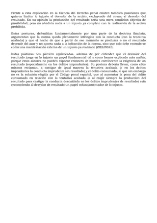 Frente a esta explicación en la Ciencia del Derecho penal existen también posiciones que
quieren limitar lo injusto al desvalor de la acción, excluyendo del mismo el desvalor del
resultado. En su opinión la producción del resultado sería una mera condición objetiva de
punibilidad, pero no añadiría nada a un injusto ya completo con la realización de la acción
prohibida.
Estas posturas, defendidas fundamentalmente por una parte de la doctrina finalista,
argumentan que la norma queda plenamente infringida con la conducta (con la tentativa
acabada) y que el hecho de que a partir de ese momento se produzca o no el resultado
depende del azar y no aporta nada a la infracción de la norma, sino que solo debe entenderse
como una manifestación externa de un injusto ya realizado (ZIELINSKI).
Estas posturas nos parecen equivocadas, además de por entender que el desvalor del
resultado juega en lo injusto un papel fundamental tal y como hemos explicado más arriba,
porque estos autores no pueden explicar entonces de manera convincente la exigencia de un
resultado (especialmente en los delitos imprudentes). Su postura debería llevar, como ellos
mismos reclaman, a castigar de igual manera la tentativa acabada (o en los delitos
imprudentes la conducta imprudente sin resultado) y el delito consumado, lo que sin embargo
no es la solución elegida por el Código penal español, que al aumentar la pena del delito
consumado en relación con la tentativa acabada (o al exigir siempre la producción del
resultado para castigar la conducta descuidada en los delitos imprudentes de resultado) está
reconociendo al desvalor de resultado un papel cofundamentador de lo injusto.
 