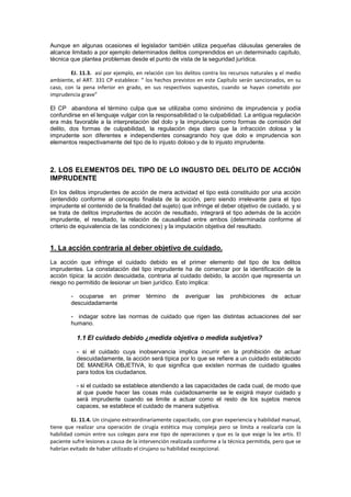 Aunque en algunas ocasiones el legislador también utiliza pequeñas cláusulas generales de
alcance limitado a por ejemplo determinados delitos comprendidos en un determinado capítulo,
técnica que plantea problemas desde el punto de vista de la seguridad jurídica.
EJ. 11.3. así por ejemplo, en relación con los delitos contra los recursos naturales y el medio
ambiente, el ART. 331 CP establece: “ los hechos previstos en este Capítulo serán sancionados, en su
caso, con la pena inferior en grado, en sus respectivos supuestos, cuando se hayan cometido por
imprudencia grave”
El CP abandona el término culpa que se utilizaba como sinónimo de imprudencia y podía
confundirse en el lenguaje vulgar con la responsabilidad o la culpabilidad. La antigua regulación
era más favorable a la interpretación del dolo y la imprudencia como formas de comisión del
delito, dos formas de culpabilidad, la regulación deja claro que la infracción dolosa y la
imprudente son diferentes e independientes consagrando hoy que dolo e imprudencia son
elementos respectivamente del tipo de lo injusto doloso y de lo injusto imprudente.
2. LOS ELEMENTOS DEL TIPO DE LO INGUSTO DEL DELITO DE ACCIÓN
IMPRUDENTE
En los delitos imprudentes de acción de mera actividad el tipo está constituido por una acción
(entendido conforme al concepto finalista de la acción, pero siendo irrelevante para el tipo
imprudente el contenido de la finalidad del sujeto) que infringe el deber objetivo de cuidado, y si
se trata de delitos imprudentes de acción de resultado, integrará el tipo además de la acción
imprudente, el resultado, la relación de causalidad entre ambos (determinada conforme al
criterio de equivalencia de las condiciones) y la imputación objetiva del resultado.
1. La acción contraria al deber objetivo de cuidado.
La acción que infringe el cuidado debido es el primer elemento del tipo de los delitos
imprudentes. La constatación del tipo imprudente ha de comenzar por la identificación de la
acción típica: la acción descuidada, contraria al cuidado debido, la acción que representa un
riesgo no permitido de lesionar un bien jurídico. Esto implica:
- ocuparse en primer término de averiguar las prohibiciones de actuar
descuidadamente
- indagar sobre las normas de cuidado que rigen las distintas actuaciones del ser
humano.
1.1 El cuidado debido ¿medida objetiva o medida subjetiva?
- si el cuidado cuya inobservancia implica incurrir en la prohibición de actuar
descuidadamente, la acción será típica por lo que se refiere a un cuidado establecido
DE MANERA OBJETIVA, lo que significa que existen normas de cuidado iguales
para todos los ciudadanos.
- si el cuidado se establece atendiendo a las capacidades de cada cual, de modo que
al que puede hacer las cosas más cuidadosamente se le exigirá mayor cuidado y
será imprudente cuando se limite a actuar como el resto de los sujetos menos
capaces, se establece el cuidado de manera subjetiva.
EJ. 11.4. Un cirujano extraordinariamente capacitado, con gran experiencia y habilidad manual,
tiene que realizar una operación de cirugía estética muy compleja pero se limita a realizarla con la
habilidad común entre sus colegas para ese tipo de operaciones y que es la que exige la lex artis. El
paciente sufre lesiones a causa de la intervención realizada conforme a la técnica permitida, pero que se
habrían evitado de haber utilizado el cirujano su habilidad excepcional.
 
