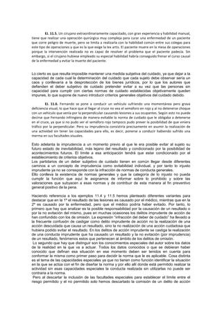 EJ. 11.5. Un cirujano extraordinariamente capacitado, con gran experiencia y habilidad manual,
tiene que realizar una operación quirúrgica muy compleja para curar una enfermedad de un paciente
que corre peligro de muerte, pero se limita a realizarla con la habilidad común entre sus colegas para
este tipo de operaciones y que es la que exige la lex artis. El paciente muere en la mesa de operaciones
porque la intervención realizada no es capaz de resolver el problema que el paciente padecía. Sin
embargo, si el cirujano hubiese empleado su especial habilidad habría conseguido frenar el curso causal
de la enfermedad y evitar la muerte del paciente.
Lo cierto es que resulta imposible mantener una medida subjetiva del cuidado, ya que dejar a la
capacidad de cada cual la determinación del cuidado que cada sujeto debe observar sería un
caos y conllevaría a la desprotección de los bienes jurídicos, por lo que los autores que
defienden el deber subjetivo de cuidado pretender evitar a su vez que las personas sin
capacidad para cumplir con ciertas normas de cuidado establecidas objetivamente queden
impunes, lo que supone de nuevo introducir criterios generales objetivos del cuidado debido.
EJ. 11.6. Fernando se pone a conducir un vehículo sufriendo una momentánea pero grava
deficiencia visual, lo que hace que al llegar al cruce no vea el semáforo en rojo y al no detenerse choque
con un vehículo que venía por la perpendicular causando lesiones a sus ocupantes. Según esto no puede
decirse que Fernando infringiera de manera evitable la norma de cuidado que le obligaba a detenerse
en el cruce, ya que si no pudo ver el semáforo rojo tampoco pudo prever la posibilidad de que viniera
tráfico por la perpendicular. Pero su imprudencia consistiría precisamente en asumir la realización de
una actividad sin tener las capacidades para ello, es decir, ponerse a conducir habiendo sufrido una
merma en sus facultades visuales.
Esto adelanta la imprudencia a un momento previo al que le era posible evitar al sujeto su
futuro estado de inevitabilidad, más lejano del resultado y condicionado por la posibilidad de
acontecimientos futuros. El límite a esa anticipación tendrá que estar condicionado por el
establecimiento de criterios objetivos.
Los partidarios de un deber subjetivo de cuidado tienen en común llegar desde diferentes
caminos a un concepto de imprudencia como evitabilidad individual, y por tanto lo injusto
imprudente ya no se corresponde con la infracción de normas de conducta generales.
Ello conlleva la existencia de normas generales y que la categoría de lo injusto no pueda
cumplir la función que aquí le asignamos de informar sobre lo prohibido y sobre las
valoraciones que subyacen a esas normas y de contribuir de esta manera al fin preventivo
general positivo de la pena.
Haciendo referencia a los ejemplos 11.4 y 11.5 hemos planteado diferentes variantes para
destacar que en la 1º el resultado de las lesiones es causado por el médico, mientras que en la
2º es causado por la enfermedad, pero que el médico podría haber evitado. Por tanto, lo
primero que hay que analizar es la posible responsabilidad por la causación de un resultado o
por la no evitación del mismo, pues en muchas ocasiones los delitos imprudente de acción de
han confundido con los de omisión. La expresión “infracción del deber de cuidado” ha llevado a
la frecuente confusión de castigar como delito imprudente de acción no la realización de una
acción descuidada que causa un resultado, sino la no realización de una acción cuidadosa que
hubiera podido evitar el resultado. En los delitos de acción imprudente se castiga la realización
de una conducta imprudente que ha causado un resultado y la no evitación (por imprudencia)
de un resultado, fenómenos estos que pertenecen al ámbito de los delitos de omisión.
Lo segundo que hay que distinguir son los conocimientos especiales del autor sobre los datos
de la realidad en la que va a actuar. Todos los datos conocidos o que se debieran haber
conocido que definan esa situación en ese momento deben ser tenidos en cuenta para
conformar la misma como primer paso para decidir la norma que le es aplicable. Cosa distinta
es el tema de las capacidades especiales ya que no tienen como función identificar la situación
en la que se actúa con el fin de diseñar la norma y por ello allí donde está permitido realizar la
actividad sin esas capacidades especiales la conducta realizada sin utilizarlas no puede ser
contraria a la norma.
Pero al descartar la inclusión de las facultades especiales para establecer el límite entre el
riesgo permitido y el no permitido solo hemos descartado la comisión de un delito de acción
 