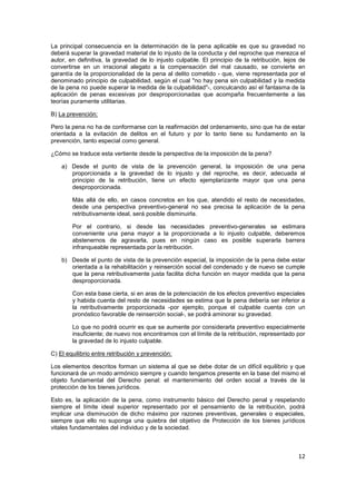 12
La principal consecuencia en la determinación de la pena aplicable es que su gravedad no
deberá superar la gravedad material de lo injusto de la conducta y del reproche que merezca el
autor, en definitiva, la gravedad de lo injusto culpable. El principio de la retribución, lejos de
convertirse en un irracional alegato a la compensación del mal causado, se convierte en
garantía de la proporcionalidad de la pena al delito cometido - que, viene representada por el
denominado principio de culpabilidad, según el cual "no hay pena sin culpabilidad y la medida
de la pena no puede superar la medida de la culpabilidad"-, conculcando así el fantasma de la
aplicación de penas excesivas por desproporcionadas que acompaña frecuentemente a las
teorías puramente utilitarias.
B) La prevención:
Pero la pena no ha de conformarse con la reafirmación del ordenamiento, sino que ha de estar
orientada a la evitación de delitos en el futuro y por lo tanto tiene su fundamento en la
prevención, tanto especial como general.
¿Cómo se traduce esta vertiente desde la perspectiva de la imposición de la pena?
a) Desde el punto de vista de la prevención general, la imposición de una pena
proporcionada a la gravedad de lo injusto y del reproche, es decir, adecuada al
principio de la retribución, tiene un efecto ejemplarizante mayor que una pena
desproporcionada.
Más allá de ello, en casos concretos en los que, atendido el resto de necesidades,
desde una perspectiva preventivo-general no sea precisa la aplicación de la pena
retributivamente ideal, será posible disminuirla.
Por el contrario, si desde las necesidades preventivo-generales se estimara
conveniente una pena mayor a la proporcionada a lo injusto culpable, deberemos
abstenernos de agravarla, pues en ningún caso es posible superarla barrera
infranqueable representada por la retribución.
b) Desde el punto de vista de la prevención especial, la imposición de la pena debe estar
orientada a la rehabilitación y reinserción social del condenado y de nuevo se cumple
que la pena retributivamente justa facilita dicha función en mayor medida que la pena
desproporcionada.
Con esta base cierta, si en aras de la potenciación de los efectos preventivo especiales
y habida cuenta del resto de necesidades se estima que la pena debería ser inferior a
la retributivamente proporcionada -por ejemplo, porque el culpable cuenta con un
pronóstico favorable de reinserción social-, se podrá aminorar su gravedad.
Lo que no podrá ocurrir es que se aumente por considerarla preventivo especialmente
insuficiente; de nuevo nos encontramos con el límite de la retribución, representado por
la gravedad de lo injusto culpable.
C) El equilibrio entre retribución y prevención:
Los elementos descritos forman un sistema al que se debe dotar de un difícil equilibrio y que
funcionará de un modo armónico siempre y cuando tengamos presente en la base del mismo el
objeto fundamental del Derecho penal: el mantenimiento del orden social a través de la
protección de los bienes jurídicos.
Esto es, la aplicación de la pena, como instrumento básico del Derecho penal y respetando
siempre el límite ideal superior representado por el pensamiento de la retribución, podrá
implicar una disminución de dicho máximo por razones preventivas, generales o especiales,
siempre que ello no suponga una quiebra del objetivo de Protección de los bienes jurídicos
vitales fundamentales del individuo y de la sociedad.
 