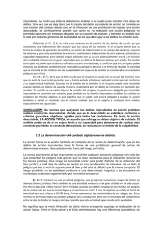 imprudente, de modo que todavía deberemos analizar si el sujeto pudo cometer otra clase de
delitos. Una vez que se deja claro que lo injusto del delito imprudente de acción no consiste en
una omisión del cuidado debido sino en la infracción de una prohibición de realizar una acción
descuidada, es perfectamente posible que quien no ha realizado una acción peligrosa no
permitida estuviera sin embargo obligado por su posición de realizar, y también es posible que
lo esté por deberes genéricos de solidaridad de los que dan lugar a los delitos de omisión pura.
Volviendo al EJ. 11.4, en este caso estamos en el ámbito de los delitos de acción ya que
analizamos una intervención del cirujano que fue causa de las lesiones. Si el cirujano previó que su
forma de realizar la operación de estética, su acción de intervención en el cuerpo del paciente, causaría
las lesiones y que tenía posibilidad de evitarlas, realizando la intervención de otra manera, utilizando su
capacidad excepcional, pero decidió seguir adelante con su acción potencialmente lesiva ( en función
del resultado) entonces el cirujano responderá por un delitos de lesiones dolosas por acción. En cambio
si el sujeto no previo que la técnica utilizada causaría unas lesiones, o confió en que bastaría para poder
evitarlas, no podemos condenarle por imprudencia porque la técnica o la forma de realizar la actividad
que la mayoría de los médicos de esa especialidad son capaces de realizar se consideraba una conducta
peligrosa permitida.
En el EJ. 11.5., de lo que se trata es de que el cirujano no causó con su actuar las lesiones, sino
que no evitó la muerte del paciente, que sí habría evitado si hubiese realizado la intervención conforme
a su especialidad habilidad. Estamos en el ámbito de la omisión. Si el cirujano previó este resultado
cuando decidió no operar de aquella manera, responderá por un delito de homicidio en comisión por
omisión. En cambio se no existe dolo en la omisión del cirujano no podremos castigarle por homicidio
imprudente en comisión por omisión, pues también en la omisión imprudente el deber de cuidado se
establece de manera objetiva lo que significa que el sujeto solo estará obligado a realizar la acción
tendente a evitar el resultado con el mismo cuidado que se le exigiría a cualquier otro médico
especialmente no capacitado.
CONCLUSIÓN: las normas que subyacen los delitos imprudentes de acción prohíben
realizar conductas descuidadas, donde que es lo descuidado se establece conforme a
criterios generales, objetivos, iguales para todos los ciudadanos. Es decir, la acción
descuidada, LA ACCION TIPICA, es aquella que infringe un deber objetivo de cuidado. El
análisis posterior de si un sujeto tenía o no capacidad para abstenerse de realizar esta
conducta prohibida, la conducta descuidada, se realizará en el ámbito de la culpabilidad.
1.2 La determinación del cuidado objetivamente debido.
La acción típica es la acción contraria al contenido de la norma de determinación, que en los
delitos de acción imprudentes tiene la forma de una prohibición general de actuar de
determinada manera: descuidadamente, fuera del riesgo permitido.
La norma subyacente al tipo imprudente no prohíbe cualquier actuación peligrosa sino solo las
que presentan los peligros más graves que no sean necesarios para la utilización racional de
los bienes jurídicos. Que riesgo es razonable correr para poder disfrutar de la utilización del
bien jurídico y cual deja de serlos se decide en una ponderación de intereses: de un lado el
peligro que esa conducta supone para el bien y del otro la utilidad que la misma comporta. El
riesgo prohibido no se establece conforme a una determinada magnitud y se encuentra en
numerosas ocasiones reglamentado por normativa extrapenal.
EJ. 11.7. Conducir es una actividad peligrosa, que presentad numerosos riesgos de lesión en
diversos bienes jurídicos. Pero también es una actividad necesaria y de gran utilidad en la vida actual.
Por ello las leyes de tráfico marcan determinadas cautelas que deben respetarse para limitar los peligros
de la conducción sin que la misma llegue a convertirse en inútil. Y con tal objetivo se señala el límite de
velocidad en casco urbano a 50 KM hora, límites menores en las proximidades de un colegio, etc. Estas
normas no eliminan todos los posibles peligros de la conducción pero son el resultado del compromiso
entre la idea de limitar el riesgo y de hacer posible que esta actividad sigua siendo útil y realizable.
No significa que la mera infracción de dicha norma extrapenal suponga la realización de la
acción típica. Entre el ilícito penal y el lícito administrativo hay una diferencia cuantitativa, de
 