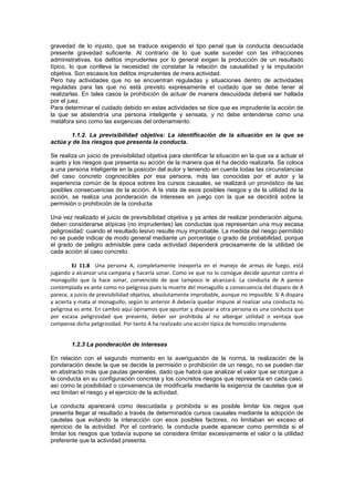 gravedad de lo injusto, que se traduce exigiendo el tipo penal que la conducta descuidada
presente gravedad suficiente. Al contrario de lo que suele suceder con las infracciones
administrativas, los delitos imprudentes por lo general exigen la producción de un resultado
típico, lo que conlleva la necesidad de constatar la relación de causalidad y la imputación
objetiva. Son escasos los delitos imprudentes de mera actividad.
Pero hay actividades que no se encuentran reguladas y situaciones dentro de actividades
reguladas para las que no está previsto expresamente el cuidado que se debe tener al
realizarlas. En tales casos la prohibición de actuar de manera descuidada deberá ser hallada
por el juez.
Para determinar el cuidado debido en estas actividades se dice que es imprudente la acción de
la que se abstendría una persona inteligente y sensata, y no debe entenderse como una
metáfora sino como las exigencias del ordenamiento.
1.1.2. La previsibilidad objetiva: La identificación de la situación en la que se
actúa y de los riesgos que presenta la conducta.
Se realiza un juicio de previsibilidad objetiva para identificar la situación en la que va a actuar el
sujeto y los riesgos que presenta su acción de la manera que él ha decido realizarla. Se coloca
a una persona inteligente en la posición del autor y teniendo en cuenta todas las circunstancias
del caso concreto cognoscibles por esa persona, más las conocidas por el autor y la
experiencia común de la época sobres los cursos causales, se realizará un pronóstico de las
posibles consecuencias de la acción. A la vista de esos posibles riesgos y de la utilidad de la
acción, se realiza una ponderación de intereses en juego con la que se decidirá sobre la
permisión o prohibición de la conducta.
Una vez realizado el juicio de previsibilidad objetiva y ya antes de realizar ponderación alguna,
deben considerarse atípicas (no imprudentes) las conductas que representan una muy escasa
peligrosidad: cuando el resultado lesivo resulte muy improbable. La medida del riesgo permitido
no se puede indicar de modo general mediante un porcentaje o grado de probabilidad, porque
el grado de peligro admisible para cada actividad dependerá precisamente de la utilidad de
cada acción al caso concreto.
EJ 11.8 Una persona A, completamente inexperta en el manejo de armas de fuego, está
jugando a alcanzar una campana y hacerla sonar. Como ve que no lo consigue decide apuntar contra el
monaguillo que la hace sonar, convencido de que tampoco le alcanzará. La conducta de A parece
contemplada ex ante como no peligrosa pues la muerte del monaguillo a consecuencia del disparo de A
parece, a juicio de previsibilidad objetiva, absolutamente improbable, aunque no impusible. Si A dispara
y acierta y mata al monaguillo, según lo anterior A debería quedar impune al realizar una conducta no
peligrosa es ante. En cambio aquí opinamos que apuntar y disparar a otra persona es una conducta que
por escasa peligrosidad que presente, deber ser prohibida al no albergar utilidad o ventaja que
compense dicha peligrosidad. Por tanto A ha realizado una acción típica de homicidio imprudente.
1.2.3 La ponderación de intereses
En relación con el segundo momento en la averiguación de la norma, la realización de la
ponderación desde la que se decide la permisión o prohibición de un riesgo, no se pueden dar
en abstracto más que pautas generales, dado que habrá que analizar el valor que se otorgue a
la conducta en su configuración concreta y los concretos riesgos que representa en cada caso,
así como la posibilidad o conveniencia de modificarla mediante la exigencia de cautelas que al
vez limitan el riesgo y el ejercicio de la actividad.
La conducta aparecerá como descuidada y prohibida si es posible limitar los riegos que
presenta llegar al resultado a través de determinados cursos causales mediante la adopción de
cautelas que evitando la interacción con esos posibles factores, no limitaban en exceso el
ejercicio de la actividad. Por el contrario, la conducta puede aparecer como permitida si el
limitar los riesgos que todavía supone se considera limitar excesivamente el valor o la utilidad
preferente que la actividad presenta.
 