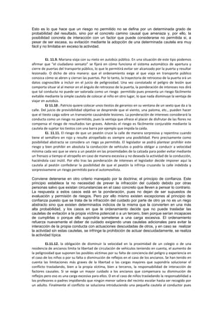 Esto es lo que hace que un riesgo no permitido no se defina por un determinada grado de
probabilidad del resultado, sino por el concreto camino causal que amenaza y, por ello, la
posibilidad concreta de interacción con un factor que puede considerarse no permitida si, a
pesar de ser escasa, su evitación mediante la adopción de una determinada cautela era muy
fácil y no limitaba en exceso la actividad.
EJ. 11.9. Mariana viaja con su nieto en autobús público. En una situación de este tipo podemos
afirmar que “el ciudadano sensato” se fijará en cómo funciona el sistema automático de apertura y
cierre de puertas del transporte público, lo que le permitirá evitar ser alcanzado por la puerta y resultar
lesionado. O dicho de otra manera: que el ordenamiento exige al que viaja en transporte público
conozca cómo se abren y cierran las puertas. Por lo tanto, la trayectoria de retroceso de la puerta srá un
datos cognoscible a incluir en el juicio de peligrosidad. Una vez constatado el peligro de lesión que
comporta situar al al menor en el ángulo de retroceso de la puerta, la ponderación de intereses nos dirá
que tal conducta no puede ser valorada como un riesgo permitido pues presenta un riesgo fácilmente
evitable mediante la simple cautela de colocar al niño en otro lugar, lo que nada disminuye la ventaja de
viajar en autobús.
EJ 11.10 . Patricio quiere colocar unos tiestos de geranios en su ventana de un sexto que da a la
calle. Del juicio de previsibilidad objetiva se desprende que el viento, una paloma, etc., pueden hacer
que el tiesto caiga sobre un transeúnte causándole lesiones. La ponderación de intereses considerará la
conducta como un riesgo no permitido, pues la ventaja que ofrece el placer de disfrutar de las flores no
compensa el riesgo de resultados tan graves. Además el riesgo es fácilmente conjurable mediante la
cautela de sujetar los tiestos con una barra por ejemplo que impida la caída.
EJ. 11.11. El riesgo de que un peatón cruce la calle de manera sorpresiva y repentina cuando
tiene el semáforo en rojo y resulte atropellado es siempre una posibilidad. Pero precisamente como
posibilidad abstracta se considera un riego ya permitido. El legislador se podrá plantear prohibir este
riesgo y bien prohibir en absoluta la conducción de vehículos o podría obligar a conducir a velocidad
mínima cada vez que se viera a un peatón en las proximidades de la calzada para poder evitar mediante
un frenazo a tiempo el atropello en caso de manera excesiva y no deseada la actividad de la conducción,
haciéndola casi inútil. Por ello tras las ponderación de intereses el legislador decide imponer aquí la
cautela al peatón confederar la posibilidad de que el peatón la infrinja cruzando la calle indebida y
sorpresivamene un riesgo permitido para el automovilista.
Conviene detenerse en otro criterio manejado por la doctrina; el principio de confianza. Este
principio establece la no necesidad de prever la infracción del cuidado debido por otras
personas salvo que existan circunstancias en el caso concreto que lleven a pensar lo contrario.
La respuesta a estos casos está en la ponderación, pues no dejan de ser supuestos de
evaluación y permisión de riesgos. Pero por ello mismo existen excepciones al principio de
confianza puesto que se trata de la infracción del cuidado por parte de otro ya no es un riego
abstracto sino que existen determinados indicios de la misma que la convierten en una más
alta probabilidad, y los casos en que le ordenamiento decide que no puede trasladar las
cautelas de evitación a la propia víctima potencial o a un tercero, bien porque serían incapaces
de cumplirlas o porque ello supondría someterse a una carga excesiva. El ordenamiento
refuerza nuevamente el deber de cuidado exigiendo unas cautelas adicionales para evitar la
interacción de la propia conducta con actuaciones descuidadas de otros, y en caso se realizar
la actividad sin estas cautelas, se infringe la prohibición de actuar descuidadamente, se realiza
la actividad típica.
EJ.11.12. la obligación de disminuir la velocidad en la proximidad de un colegio o de una
residencia de ancianos limita la libertad de circulación de vehículos teniendo en cuenta, el aumento de
la peligrosidad que suponen las posibles víctimas por su falta de conciencia del peligro y experiencia en
el caso de los niños o por su falta o disminución de reflejos en el caso de los ancianos. Se han tenido en
cuenta las limitaciones más graves de la libertad o las cargas mayores que supondría solucionar el
conflicto trasladando, bien a la propia víctima, bien a terceros, la responsabilidad de interacción de
factores causales. Si se exige un mayor cuidado a los ancianos que compensara su disminución de
reflejos pero eso es una carga excesiva para ellos. O en el caso de niños trasladando la responsabilidad a
los profesores o padres impidiendo que ningún menor saliera del recinto escolar hasta ser recogido por
un adulto. Finalmente el conflicto se soluciona introduciendo una pequeña cautela al conductor pues
 