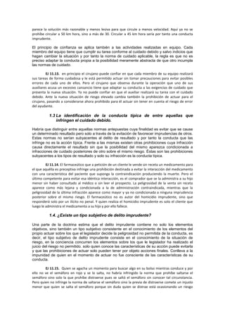 parece la solución más razonable y menos lesiva para que circule a menos velocidad. Aquí ya no se
prohíbe circular a 50 km hora, sino a más de 30. Circular a 45 km hora sería por tanto una conducta
imprudente.
El principio de confianza se aplica también a las actividades realizadas en equipo. Cada
miembro del equipo tiene que cumplir su tarea conforme al cuidado debido y salvo indicios que
hagan cambiar la situación y por tanto la norma de cuidado aplicable, la regla es que no es
preciso adaptar la conducta propia a la posibilidad meramente abstracta de que otro incumpla
las normas de cuidado.
EJ 11.13. en principio el cirujano puede confiar en que cada miembro de su equipo realizará
sus tareas de forma cuidadosa y le está permitido actuar sin tomar precauciones para evitar posibles
errores de cada uno de ellos. Pero el cirujano que observa durante la operación que uno de sus
auxiliares acusa un excesivo cansancio tiene que adaptar su conducta a las exigencias de cuidado que
presenta la nueva situación. Ya no puede confiar en que el auxiliar realizará su tarea con el cuidado
debido. Ante la nueva situación de riesgo elevado cambia también la prohibición de actuar para el
cirujano, pasando a considerarse ahora prohibido para él actuar sin tener en cuenta el riesgo de error
del ayudante.
1.3 La identificación de la conducta típica de entre aquellas que
infringen el cuidado debido.
Habría que distinguir entre aquellas normas antepuestas cuya finalidad es evitar que se cause
un determinado resultado pero solo a través de la evitación de favorecer imprudencias de otros.
Estas normas no serían subyacentes al delito de resultado y por tanto la conducta que las
infringe no es la acción típica. Frente a las mismas existen otras prohibiciones cuya infracción
causa directamente el resultado sin que la posibilidad del mismo aparezca condicionada a
infracciones de cuidado posteriores de otro sobre el mismo riesgo. Éstas son las prohibiciones
subyacentes a los tipos de resultado y solo su infracción es la conducta típica.
EJ 11.14. El farmaceútico que a petición de un cliente le vende sin receta un medicamento para
el que aquélla es preceptiva infringe una prohibición destinada a evitar la interacción del medicamento
con una característica del paciente que suponga la contraindicación produciendo la muerte. Pero el
último competente para evitar esa idéntica interacción, es el comprador que se la administra a su hijo
menor sin haber consultado al médico o sin leer el prospecto. La peligrosidad de la venta sin receta
aparece como más lejana y condicionada a la de administración contraindicada, mientras que la
peligrosidad de la última infracción aparece como mayor y ya no condicionada a ninguna imprudencia
posterior sobre el mismo riesgo. El farmaceútico no es autor del homicidio imprudente, sino que
responderá solo por un ilícito no penal. Y quien realiza el homicidio imprudente es solo el cliente que
luego le administra el medicamento a su hijo y por ello fallece.
1.4. ¿Existe un tipo subjetivo de delito imprudente?
Una parte de la doctrina estima que el delito imprudente contiene no solo los elementos
objetivos, sino también un tipo subjetivo consistente en el conocimiento de los elementos del
propio actuar sobre los que el legislador decide la peligrosidad no permitida de la conducta, es
decir, el tipo subjetivo de delito imprudente consiste en el conocimiento de la situación de
riesgo, en la conciencia concurren los elementos sobre los que le legislador ha realizado el
juicio del riesgo no permitido. solo quien conoce las características de su acción puede evitarla
y que las prohibiciones de actuar solo pueden tener por objeto acciones finales. Conlleva a la
impunidad de quien en el momento de actuar no fue consciente de las características de su
conducta.
EJ 11.15. Quien se agacha un momento para buscar algo en su bolso mientras conduce y por
ello no ve el semáforo en rojo y se lo salta, no habría infringido la norma que prohíbe saltarse el
semáforo sino solo la que prohíbe distraerse pues se saltó el semáforo sin conocer tal circunstancia.
Pero quien no infringe la norma de saltarse el semáforo sino la previa de distraerse comete un injusto
menor que quien se salta el semáforo porque sin duda quien se distrae está ocasionando un riesgo
 