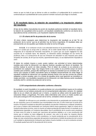 menor ya que no todo el que se distrae se salta un semáforo y la peligrosidad de la conducta está
condicionada por la probabilidad del suceso posterior también necesario para llegar al resultado.
2. El resultado típico, la relación de causalidad y la imputación objetiva
del resultado.
Al tipo de los delitos imprudentes de acción de resultado pertenece también el resultado típico,
la relación de causalidad entre la acción y el resultado (establecida conforme a la teoría de la
equivalencia de las condiciones ) y la imputación objetiva del resultado.
2.1. El criterio del fin de protección de la norma
El único criterio necesario para determinar la imputación del resultado es el del “fin de
protección de la norma” que es el admitido hoy de forma mayoritaria. El resultado debe ser
precisamente uno de aquellos que trataba de evitar la norma infringida.
EJ 11.16. Si un conductor circula a una velocidad excesiva en las proximidades de un colegio y
mata a un suicida que se arroja ante su vehículo, ahí se están dando todos los elementos expresos
integrantes de la tipicidad del homicidio imprudente, en cuanto que una acción negligente ha sido
causante de un resultado típico. No obstante, un elemental análisis teleológico de esa norma de
prudencia, lleva a la consecuencia de que esa limitación de velocidad no está impuesta para evitar
atropellos de suicidas; de ahí que esa muerte, aparentemente típica, no sea objetivamente imputable al
autor.
El deber de cuidado impone a quien quiere realizar una actividad el tomar determinadas
cautelas para evitar la interacción con algunos factores causales que lleven al resultado. Se
prohíbe realizar la acción sin tales actuales. Pero el deber de cuidado no se extiende a la
prohibición de cualquier riego, hay riesgos frente a los cuales no se prohíbe actuar sin tomar
cautelas para evitarlos, porque ello restringiría en exceso la actividad que se considera útil. La
norma que subyace al delito imprudente tiene la finalidad exclusivamente de evitar llegar al
resultado mediante la interacción con aquellos factores frente a los que las normas de cuidado
obligaban a tomar cautelas, pero no a través de aquellos otros cuya aparición se considera un
riesgo permitido. Los resultados causados por la interacción con tales factores serán resultados
excluidos del fin o ámbito de protección de la norma.
2.2 El comportamiento alternativo conforme a Derecho.
El resultado no será imputable si no puede probarse con una probabilidad rayana en la certeza
que el mismo no se hubiera producido con el comportamiento alternativo correcto. En realidad
éste no es un criterio de solución por sí mismo, y cuando se utiliza como tal puede llevar a
soluciones falsas y engañosas. Por tanto, debe entenderse solo como un medio auxiliar que
sirve para averiguar el fin de protección de la norma, verdadero criterio de solución.
EJ 11.17. Un niño que va a ser sometido a una intervención es anestesiado con cocaína en lugar
de con novocaína, que es el anestésico que recomendaba la lex artis. El niño muere por la acción de la
cocaína. Al hacerle la autopsia se descubre que padecía una peculiar intolerancia a cualquier anestésico,
por lo que si hubiera sido anestesiado con novocaína habría muero igualmente. Según el criterio de la
conducta alternativa correcta, como la muerte se hubiera producido de todas formas, el resultado no es
objetivamente imputable a al conducta descuidada. Pero la prohibición de la cocaína como anestésico
no tiene como fin evitar la muerte por reacciones del paciente debidas a un a rara constitución del
mismo que el médico no tiene obligación de conocer, sino solo la de evitar los mayores efectos
secundarios que provoca frente a otros anestésicos. La muerte producida por la concatenación de la
droga con esas características especiales del paciente no pertenece al ámbito de protección de la norma
y en realidad es absolutamente irrelevante que hubiera muerto también o no con la conducta correcta.
El resultado queda fuera del fin de protección de la norma.
 