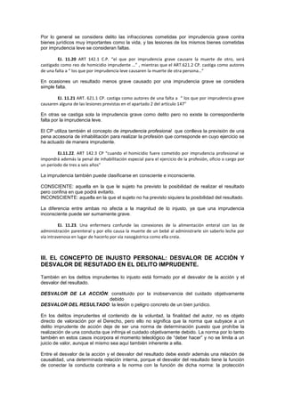 Por lo general se considera delito las infracciones cometidas por imprudencia grave contra
bienes jurídicos muy importantes como la vida, y las lesiones de los mismos bienes cometidas
por imprudencia leve se consideran faltas.
EJ. 11.20 ART 142.1 C.P. “el que por imprudencia grave causare la muerte de otro, será
castigado como reo de homicidio imprudente …” , mientras que el ART.621.2 CP. castiga como autores
de una falta a “ los que por imprudencia leve causaren la muerte de otra persona…”
En ocasiones un resultado menos grave causado por una imprudencia grave se considera
simple falta.
EJ. 11.21 ART. 621.1 CP. castiga como autores de una falta a “ los que por imprudencia grave
causaren alguna de las lesiones previstas en el apartado 2 del artículo 147”
En otras se castiga sola la imprudencia grave como delito pero no existe la correspondiente
falta por la imprudencia leve.
El CP utiliza también el concepto de imprudencia profesional que conlleva la previsión de una
pena accesoria de inhabilitación para realizar la profesión que corresponde en cuyo ejercicio se
ha actuado de manera imprudente.
EJ.11.22. ART 142.3 CP “cuando el homicidio fuere cometido por imprudencia profesional se
impondrá además la penal de inhabilitación especial para el ejercicio de la profesión, oficio o cargo por
un período de tres a seis años”
La imprudencia también puede clasificarse en consciente e inconsciente.
CONSCIENTE: aquella en la que le sujeto ha previsto la posibilidad de realizar el resultado
pero confina en que podrá evitarlo.
INCONSCIENTE: aquella en la que el sujeto no ha previsto siquiera la posibilidad del resultado.
La diferencia entre ambas no afecta a la magnitud de lo injusto, ya que una imprudencia
inconsciente puede ser sumamente grave.
EJ. 11.23. Una enfermera confunde las conexiones de la alimentación enteral con las de
administración parenteral y por ello causa la muerte de un bebé al administrarle sin saberlo leche por
vía intravenosa en lugar de hacerlo por vía nasogástrica como ella creía.
III. EL CONCEPTO DE INJUSTO PERSONAL: DESVALOR DE ACCIÓN Y
DESVALOR DE RESUTADO EN EL DELITO IMPRUDENTE.
También en los delitos imprudentes lo injusto está formado por el desvalor de la acción y el
desvalor del resultado.
DESVALOR DE LA ACCIÓN: constituido por la inobservancia del cuidado objetivamente
debido
DESVALOR DEL RESULTADO: la lesión o peligro concreto de un bien jurídico.
En los delitos imprudentes el contenido de la voluntad, la finalidad del autor, no es objeto
directo de valoración por el Derecho, pero ello no significa que la norma que subyace a un
delito imprudente de acción deje de ser una norma de determinación puesto que prohíbe la
realización de una conducta que infrinja el cuidado objetivamente debido. La norma por lo tanto
también en estos casos incorpora el momento teleológico de “deber hacer” y no se limita a un
juicio de valor, aunque el mismo sea aquí también inherente a ella.
Entre el desvalor de la acción y el desvalor del resultado debe existir además una relación de
causalidad, una determinada relación interna, porque el desvalor del resultado tiene la función
de conectar la conducta contraria a la norma con la función de dicha norma: la protección
 