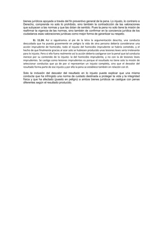 bienes jurídicos apoyada a través del fin preventivo general de la pena. Lo injusto, lo contrario a
Derecho, comprende no solo lo prohibido, sino también la contradicción de las valoraciones
que subyacen a las normas y que las dotan de sentido. Pues la pena no solo tiene la misión de
reafirmar la vigencia de las normas, sino también de confirmar en la conciencia jurídica de los
ciudadanos esas valoraciones jurídicas como mejor forma de garantizar su respeto.
EJ. 11.24. Así si siguiéramos al pie de la letra la argumentación descrita, una conducta
descuidada que ha puesto gravemente en peligro la vida de otra persona debería considerarse una
acción imprudente de homicidio, todo el injusto del homicidio imprudente se habría cometido, y el
hecho de que finalmente gracias al azar solo se hubiesen producido unas lesiones leves sería irrelevante
para lo injusto. Pero si ello fuera realmente así la acción debería castigarse con la penal que tal conducta
merece por su contenido de lo injusto: la del homicidio imprudente, y no con la de lesiones leves
imprudentes. Se castiga como lesiones imprudentes es porque el resultado no tiene solo la misión de
seleccionar conductas que ya de por sí representan un injusto completo, sino que el desvalor del
resultado forma parte de ese injusto y por ello la pena se establece también en relación con él.
Solo la inclusión del desvalor del resultado en lo injusto puede explicar que una misma
conducta que ha infringido una norma de cuidado destinada a proteger la vida y la integridad
física y que ha afectado (puesto en peligro) a ambos bienes jurídicos se castigue con penas
diferentes según el resultado producido.
 