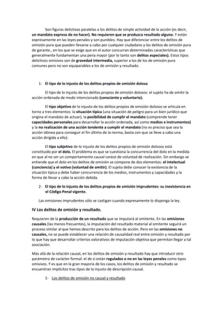 Son figuras delictivas paralelas a los delitos de simple actividad de la acción (es decir,
un mandato expreso de no hacer). No requieren que se produzca resultado alguno. Y están
expresamente en las leyes penales y son punibles. Hay que diferenciar entre los delitos de
omisión pura que pueden llevarse a cabo por cualquier ciudadano y los delitos de omisión pura
de garante., en los que se exige que en el autor concurran determinadas características que
generalmente fundamentan una pena mayor (por lo tanto son delitos especiales). Estos tipos
delictivos omisivos son de gravedad intermedia, superior a los de los de omisión pura
comunes pero no son equiparables a los de omisión y resultado.
1- El tipo de lo injusto de los delitos propios de omisión dolosa
El tipo de lo injusto de los delitos propios de omisión dolosos: el sujeto ha de omitir la
acción ordenada de modo intencionado (consciente y voluntario).
El tipo objetivo de lo injusto de los delitos propios de omisión dolosos se articula en
torno a tres elementos: la situación típica (una situación de peligro para un bien jurídico que
origina el mandato de actuar), la posibilidad de cumplir el mandato (comprende tener
capacidades personales para desarrollar la acción ordenada, así como medios e instrumentos)
y la no realización de una acción tendente a cumplir el mandato (no es preciso que sea la
acción idónea para conseguir el fin último de la norma, basta con que se lleve a cabo una
acción dirigida a ello).
El tipo subjetivo de lo injusto de los delitos propios de omisión dolosos está
constituido por el dolo. El problema es que se cuestiona la concurrencia del dolo en la medida
en que al no ser un comportamiento causal carece de voluntad de realización. Sin embargo se
entiende que el dolo en los delitos de omisión se compone de dos elementos: el intelectual
(conciencia) y el votivo (voluntad de omitir). El sujeto debe conocer la existencia de la
situación típica y debe haber concurrencia de los medios, instrumentos y capacidades y la
forma de llevar a cabo la acción debida.
2- El tipo de lo injusto de los delitos propios de omisión imprudentes: su inexistencia en
el Código Penal vigente.
Las omisiones imprudentes sólo se castigan cuando expresamente lo disponga la ley.
IV Los delitos de omisión y resultado.
Requieren de la producción de un resultado que se imputará al omitente. En las omisiones
causales (las menos frecuentes), la imputación del resultado material al omitente seguirá un
proceso similar al que hemos descrito para los delitos de acción. Pero en las omisiones no
causales, no se puede establecer una relación de causalidad real entre omisión y resultado por
lo que hay que desarrollar criterios valorativos de imputación objetiva que permitan llegar a tal
asociación.
Más allá de la relación causal, en los delitos de omisión y resultado hay que introducir otro
parámetro de carácter formal: el de si están regulados o no en las leyes penales como tipos
omisivos. Y es que en la gran mayoría de los casos, los delitos de omisión y resultado se
encuentran implícitos tras tipos de lo injusto de descripción causal.
1- Los delitos de omisión no causal y resultado
 