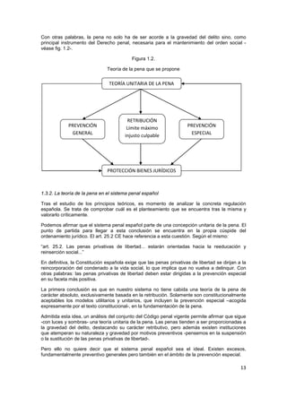13
Con otras palabras, la pena no solo ha de ser acorde a la gravedad del delito sino, como
principal instrumento del Derecho penal, necesaria para el mantenimiento del orden social -
véase fig. 1.2-.
Figura 1.2.
Teoría de la pena que se propone
1.3.2. La teoría de la pena en el sistema penal español
Tras el estudio de los principios teóricos, es momento de analizar la concreta regulación
española. Se trata de comprobar cuál es el planteamiento que se encuentra tras la misma y
valorarlo críticamente.
Podemos afirmar que el sistema penal español parte de una concepción unitaria de la pena. El
punto de partida para llegar a esta conclusión se encuentra en la propia cúspide del
ordenamiento jurídico. El art. 25.2 CE hace referencia a esta cuestión. Según el mismo:
“art. 25.2. Las penas privativas de libertad... estarán orientadas hacia la reeducación y
reinserción social...”
En definitiva, la Constitución española exige que las penas privativas de libertad se dirijan a la
reincorporación del condenado a la vida social, lo que implica que no vuelva a delinquir. Con
otras palabras: las penas privativas de libertad deben estar dirigidas a la prevención especial
en su faceta más positiva.
La primera conclusión es que en nuestro sistema no tiene cabida una teoría de la pena de
carácter absoluto, exclusivamente basada en la retribución. Solamente son constitucionalmente
aceptables los modelos utilitarios y unitarios, que incluyen la prevención especial –acogida
expresamente por el texto constitucional-, en la fundamentación de la pena.
Admitida esta idea, un análisis del conjunto del Código penal vigente permite afirmar que sigue
-con luces y sombras- una teoría unitaria de la pena. Las penas tienden a ser proporcionadas a
la gravedad del delito, destacando su carácter retributivo, pero además existen instituciones
que atemperan su naturaleza y gravedad por motivos preventivos -pensemos en la suspensión
o la sustitución de las penas privativas de libertad-.
Pero ello no quiere decir que el sistema penal español sea el ideal. Existen excesos,
fundamentalmente preventivo generales pero también en el ámbito de la prevención especial.
TEORÍA UNITARIA DE LA PENA
PREVENCIÓN
GENERAL
RETRIBUCIÓN
Límite máximo
injusto culpable
PREVENCIÓN
ESPECIAL
PROTECCIÓN BIENES JURÍDICOS
 