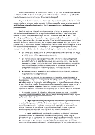 La dificultad intrínseca de los delitos de omisión es que en el mundo físico la omisión
no tiene capacidad de causa, así que hay que conformar criterios valorativos específicos de
imputación que se mueven al margen del pensamiento causal.
Hay un cierto consenso en que determinadas figuras delictivas de resultado material
pueden realizarse tanto por acción como por omisión no causal si concurren dos requisitos: la
posición de garante del omitente y algún tipo de equivalencia entre ambos tipos de
comportamiento.
Desde el punto de vista del cumplimiento con el principio de legalidad se han dado
pasos importantes en dos sentidos: el legislador ha ido introduciendo nuevos delitos de
omisión no causal y resultado en las leyes penales y ha incluido en el art. 11 del CP una
cláusula general de punición de los delitos impropios de omisión o de comisión por omisión a
partir de los tipos activos. De este modo la realización de la omisión no causal de los delitos de
resultado de descripción causal cuenta con un soporte legal –se exige tanto que el autor sea
garante como la equivalencia entre acción y omisión-. Se han creado así dos categorías en este
tipo de delitos dependiendo de si se contemplan en las leyes penales o hay que recurrir al
mencionado art. 11. Entre estas dos categorías habría grandes diferencias estructurales:
• Los límites para la imputación de un resultado se encuentran definidos con mayor
precisión en los delitos regulados expresamente.
• Los marcos penales expresos permite ajustar con mayor exactitud la pena a la
gravedad material de la conducta omisiva –generalmente menos grave que su
equivalente “activo”-, mientras que en los supuestos de comisión por omisión se
lleva a cabo en todo caso una equiparación de las penas que corresponden a
comportamientos activos y omisivos pese a su diferente naturaleza.
• Muchos no tienen un delito activo paralelo abriéndose así un nuevo campo a la
responsabilidad penal por omisión.
1.1.- Los delitos de omisiónn no causal y resultado regulados expresamente en las
leyes penales: se sigue una pauta general: el sujeto que omite ocupa una posición de
garante respecto al bien jurídico lesionado o puesto en peligro (o está encargado de su
protección o tiene el deber de controlar una fuente de peligro que le puede afectar).
Son por tanto delitos especiales. La imputación del resultado a la omisión no
necesariamente lleva aparejada la misma pena que si se hubiese debido a una acción.
1.1.1. El tipo de lo injusto de los delitos dolosos de omisión no causal y resultado
regulados expresamente en las leyes penales: hay que distinguir entre el tipo objetivo
y el subjetivo de lo injusto:
a) El tipo objetivo de lo injusto exige que concurran los siguientes elementos:
una situación típica; la posibilidad de evitar un resultado (teniendo para ello
capacidades personales y medios e instrumentos), la posición de garante, y la no
realización de una acción tedente a cumplir el mandato y la producción de un
resultado (obligatorio porque si no hay resultado es otro tipo de delito).
b) el tipo subjetivo de lo injusto está formado por el dolo (que como se ha
visto debe constar de un elemento intelectual y otro volitivo). Puede surgir el
problema de que el sujeto omita con conciencia de que puede producirse el resultado
pero confiando en que el mismo no se produzca. Por eso debe haber también un
elemento volitivo de deseo de que el resultado se cumpla. Así pues deben concurrir los
 