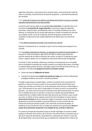 siguientes elementos: conocimiento de la situación típica, conocimiento del modo de
evitar el resultado, conocimiento de la posición de garante, y voluntad de producción
del resultado
1.1.2. El tipo de lo injusto en los delitos imprudentes de omisión no causal y resultado
regulados expresamente en las leyes penales.
Lo primero que hay que saber es que no son muy numerosos. Un ejemplo claro es la
normativa de prevención de riesgos laborales. La estructura sigue los siguientes
elementos: situación típica, posibilidad de evitar el resultado (mediante una acción
idónea), no realización de una acción adecuada para cumplir el mandato (no vale que
sea cualquier acción, ha de ser la idónea), posición de garante, producción de
resultado e inobservancia del cuidado objetivamente debido (que es el elemento
central).
1.2 Los delitos impropios de omisión o de comisión por omisión
Suponen la imputación de un resultado a quien no lo ha evitado pero tampoco lo ha
causado.
1.2.1 Los delitos impropios de omisión y su regulación en el derecho penal español: el
artículo 11: hasta la entrada en vigor del CP de 1995 no había una previsión de
punición expresa de los delitos impropios de omisión, aunque el TS aplicaba los tipos
activos a algunos delitos con la consiguiente vulneración del principio de legalidad.
El artículo 11 dice: los delitos o faltas que consistan en la producción de un resultado
solo se entenderán cometidos por omisión cuando la no evitación del mismo, al infringir
un especial deber jurídico del autor, equivalga, según el sentido del texto de la Ley, a su
causación. A tal efecto se equipara la acción a la omisión cuando:
• Exista una especial obligación de actuar.
• Cuando el omitente haya creado una ocasión de riesgo para el bien jurídicamente
protegido mediante una acción u omisión precedente
El peligro surge porque se puede llegar a sostener la existencia de una posición de
garantía en casos en los que el sujeto no ha asumido de hecho dicha función (una
madre que contrata a una niñera y se va de vacaciones antes de que la niñera llegue a
casa. Técnicamente en ese caso la responsable es la niñera al asumir una posición de
garante)., y en otros casos en los que el omitente asume dicha posición pero no cuenta
con el respaldo de la Ley, el contrato o la injerencia, impiden que pueda hablarse
propiamente de un deber jurídico de obrar (dos personas que conviven y que cuando
una sufre un infarto no hace nada por socorrerla). Sería útil aplicar en estos casos la
teoría de las funciones de Armin Kaufmann según la cual sobre la base de la posición
de garante se encuentra también la asunción fáctica en el caso concreto de una
función de protección del bien jurídico o de control de una fuente de peligro. El
problema es que el texto de la ley no recoge esta opción por lo que hay que limitar el
campo de las posiciones de garante a las surgidas de ley, contrato e injerencia.
En cuanto al principio de equivalencia (que la omisión equivalga a la acción) se debe
equipara el desvalor de la acción y de la omisión. Para ello primero es necesario que el
tipo de lo injusto de descripción causal admita su realización por omisión. Es por ello
de de lege ferenda sería conveniente que se adoptara de modo general el sistema de
 