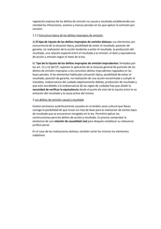 regulación expresa de los delitos de omisión no causal y resultado estableciendo con
claridad las infracciones, autores y marcos penales en los que aplicar la comisión por
omisión.
1.2.2 Estructura típica de los delitos impropios de omisión:
A) El tipo de injusto de los delitos impropios de omisión dolosos: sus elementos son
concurrencia de la situación típica, posibilidad de evitar el resultado, posición de
garante, no realización de la acción tendente a evitar el resultado, la producción del
resultado, una relación especial entre el resultado y la omisión, el dolo y equivalencia
de acción y omisión según el texto de la ley.
b) Tipo de lo injusto de los delitos impropios de omisión imprudentes: limitados por
los art. 11 y 12 del CP, suponen la aplicación de la claúsula general de punición de los
delitos de omisión impropios a los concretos delitos imprudentes regulados en las
leyes penales. A los elementos habituales (situación típica, posibilidad de evitar el
resultado, posición de garante, no realización de una acción encaminada a cumplir el
mandato, inobservancia del cuidado objetivamente debido, producción de resultado y
que este sea debido a la inobservancia de las reglas de cuidado) hay que añadir la
necesidad de verificar la equivalencia desde el punto de vista de lo injusto entre la no
evitación del resultado y la causa activa del mismo.
2 Los delitos de omisión causal y resultado
Existen omisiones auténticamente causales en el ámbito socio cultural que llevan
consigo la posibilidad de que sirvan sin más de base para la realización de ciertos tipos
de resultado que se encuentran recogidos en la ley. Permitirá aplicar las
construcciones para los delitos de acción y resultado. Es preciso comprobar la
existencia de una relación de causalidad real para después establecer su relevancia
jurídico penal.
En el caso de las realizaciones dolosas, también serán los mismos los elementos
subjetivos
 