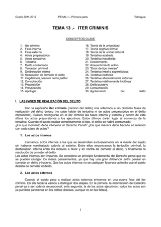 Grado 2011-2012 PENAL I – Primera parte Telmiguai
1
TEMA 13 .- ITER CRIMINIS
CONCEPTOS CLAVE
1. Iter criminis
2. Fase interna
3. Fase externa
4. Actos preparatorios
5. Actos ejecutivos
6. Tentativa
7. Delito consumado
8. Tentación criminal
9. Deliberación interna
10. Resolución de cometer el delito
11. Cogitationis poenam nemo patitur
12. Conspiración
13. Proposición
14. Provocación
15. Apología
16. Teoría de la univocidad
17. Teoría objetivo-formal
18. Teoría de la unidad natural
19. Tentativa acabada
20. Tentativa inacabada
21. Desistimiento.
22. Arrepentimiento activo
23. "Error de tipo inverso"
24. Tentativa irreal o supersticiosa
25. Tentativa inidónea
26. Tentativa absolutamente inidónea
27. Tentativa relativamente inidónea
28. Delito putativo
29. Consumación
30. Agotamiento del delito
I. LAS FASES DE REALIZACIÓN DEL DELITO
Con la expresión iter criminis (camino del delito) nos referimos a las distintas fases de
realización del delito doloso (no cabe hablar de tentativa ni de actos preparatorios en el delito
imprudente). Suelen distinguirse en el iter criminis las fases interna y externa y dentro de esta
última los actos preparatorios y los ejecutivos. Estos últimos darán lugar al comienzo de la
tentativa. Cuando el sujeto realiza completamente el tipo, el delito se habrá consumado.
¿En qué momento debe intervenir el Derecho Penal? ¿De qué manera debe hacerlo en relación
con cada clase de actos?
1. Los actos internos
Llamamos actos internos a los que se desarrollan exclusivamente en la mente del sujeto
sin haberse manifestado todavía al exterior. Entre ellos encontramos la tentación criminal, la
deliberación interna entre los motivos a favor y en contra de cometer el delito, y finalmente la
resolución de cometer el delito.
Los actos internos son impunes. Se considera un principio fundamental del Derecho penal que no
se pueden castigar los meros pensamientos, ya que hay una gran diferencia entre pensar en
cometer un delito y hacerlo. Que los actos internos no se castiguen favorece además que el sujeto
desista de cometer el delito.
2. Los actos externos
Cuando el sujeto pasa a realizar actos externos entramos en una nueva fase del iter
criminis. En ella todavía vamos a distinguir dos etapas. En la primera, la intervención del Derecho
penal va a ser todavía excepcional, enla segunda, la de los actos ejecutivos, todos los actos son
ya punibles (al menos en los delitos dolosos, aunque no en las faltas).
 